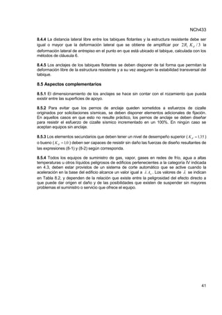 NCh433
41
8.4.4 La distancia lateral libre entre los tabiques flotantes y la estructura resistente debe ser
igual o mayor que la deformación lateral que se obtiene de amplificar por 3
/
2 1 d
K
R la
deformación lateral de entrepiso en el punto en que está ubicado el tabique, calculada con los
métodos de cláusula 6.
8.4.5 Los anclajes de los tabiques flotantes se deben disponer de tal forma que permitan la
deformación libre de la estructura resistente y a su vez aseguren la estabilidad transversal del
tabique.
8.5 Aspectos complementarios
8.5.1 El dimensionamiento de los anclajes se hace sin contar con el rozamiento que pueda
existir entre las superficies de apoyo.
8.5.2 Para evitar que los pernos de anclaje queden sometidos a esfuerzos de cizalle
originados por solicitaciones sísmicas, se deben disponer elementos adicionales de fijación.
En aquellos casos en que esto no resulte práctico, los pernos de anclaje se deben diseñar
para resistir el esfuerzo de cizalle sísmico incrementado en un 100%. En ningún caso se
aceptan equipos sin anclaje.
8.5.3 Los elementos secundarios que deben tener un nivel de desempeño superior ( 35
1,
Kd  )
o bueno ( 0
1,
Kd  ) deben ser capaces de resistir sin daño las fuerzas de diseño resultantes de
las expresiones (8-1) y (8-2) según corresponda.
8.5.4 Todos los equipos de suministro de gas, vapor, gases en redes de frío, agua a altas
temperaturas u otros líquidos peligrosos de edificios pertenecientes a la categoría IV indicada
en 4.3, deben estar provistos de un sistema de corte automático que se active cuando la
aceleración en la base del edificio alcance un valor igual a o
A
 . Los valores de  se indican
en Tabla 8.2, y dependen de la relación que existe entre la peligrosidad del efecto directo a
que puede dar origen el daño y de las posibilidades que existen de suspender sin mayores
problemas el suministro o servicio que ofrece el equipo.
 