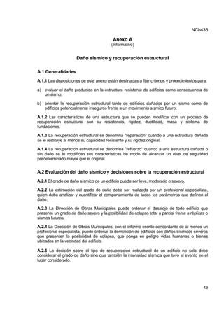 NCh433
43
Anexo A
(Informativo)
Daño sísmico y recuperación estructural
A.1 Generalidades
A.1.1 Las disposiciones de este anexo están destinadas a fijar criterios y procedimientos para:
a) evaluar el daño producido en la estructura resistente de edificios como consecuencia de
un sismo;
b) orientar la recuperación estructural tanto de edificios dañados por un sismo como de
edificios potencialmente inseguros frente a un movimiento sísmico futuro.
A.1.2 Las características de una estructura que se pueden modificar con un proceso de
recuperación estructural son su resistencia, rigidez, ductilidad, masa y sistema de
fundaciones.
A.1.3 La recuperación estructural se denomina "reparación" cuando a una estructura dañada
se le restituye al menos su capacidad resistente y su rigidez original.
A.1.4 La recuperación estructural se denomina "refuerzo" cuando a una estructura dañada o
sin daño se le modifican sus características de modo de alcanzar un nivel de seguridad
predeterminado mayor que el original.
A.2 Evaluación del daño sísmico y decisiones sobre la recuperación estructural
A.2.1 El grado de daño sísmico de un edificio puede ser leve, moderado o severo.
A.2.2 La estimación del grado de daño debe ser realizada por un profesional especialista,
quien debe analizar y cuantificar el comportamiento de todos los parámetros que definen el
daño.
A.2.3 La Dirección de Obras Municipales puede ordenar el desalojo de todo edificio que
presente un grado de daño severo y la posibilidad de colapso total o parcial frente a réplicas o
sismos futuros.
A.2.4 La Dirección de Obras Municipales, con el informe escrito concordante de al menos un
profesional especialista, puede ordenar la demolición de edificios con daños sísmicos severos
que presenten la posibilidad de colapso, que ponga en peligro vidas humanas o bienes
ubicados en la vecindad del edificio.
A.2.5 La decisión sobre el tipo de recuperación estructural de un edificio no sólo debe
considerar el grado de daño sino que también la intensidad sísmica que tuvo el evento en el
lugar considerado.
 