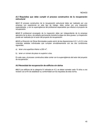 NCh433
45
A.5 Requisitos que debe cumplir el proceso constructivo de la recuperación
estructural
A.5.1 El proceso constructivo de la recuperación estructural debe ser realizado por una
empresa con experiencia en este tipo de trabajo, debe contar con una inspección
especializada, y con la supervigilancia del profesional especialista que efectuó el proyecto de
recuperación.
A.5.2 El profesional encargado de la inspección debe ser independiente de la empresa
ejecutora de la obra y de estadía permanente durante la etapa de obra gruesa. La Inspección
puede ser realizada por el autor del proyecto de recuperación.
A.5.3 La Dirección de Obras Municipales puede eximir de las disposiciones A.5.1 y A.5.2 a las
viviendas aisladas individuales que cumplan simultáneamente con las dos condiciones
siguientes:
a) tener una superficie inferior a 200 m2
;
b) tener un número de pisos no superior a dos.
En este caso, el proceso constructivo debe contar con la supervigilancia del autor del proyecto
de recuperación.
A.6 Necesidad de recuperación de edificios sin daños
A.6.1 Los edificios de la categoría IV indicada en 4.3, se deben someter cada 10 años a una
revisión con el fin de establecer su conformidad con los requisitos de esta norma.
 