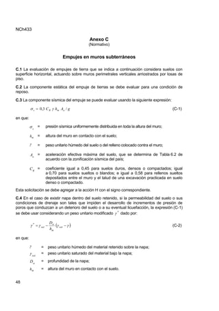 NCh433
48
Anexo C
(Normativo)
Empujes en muros subterráneos
C.1 La evaluación de empujes de tierra que se indica a continuación considera suelos con
superficie horizontal, actuando sobre muros perimetrales verticales arriostrados por losas de
piso.
C.2 La componente estática del empuje de tierras se debe evaluar para una condición de
reposo.
C.3 La componente sísmica del empuje se puede evaluar usando la siguiente expresión:
g
A
h
C o
m
R
s /
3
,
0 
  (C-1)
en que:
s
 = presión sísmica uniformemente distribuida en toda la altura del muro;
m
h = altura del muro en contacto con el suelo;
 = peso unitario húmedo del suelo o del relleno colocado contra el muro;
o
A = aceleración efectiva máxima del suelo, que se determina de Tabla 6.2 de
acuerdo con la zonificación sísmica del país;
R
C = coeficiente igual a 0,45 para suelos duros, densos o compactados; igual
a 0,70 para suelos sueltos o blandos; e igual a 0,58 para rellenos sueltos
depositados entre el muro y el talud de una excavación practicada en suelo
denso o compactado.
Esta solicitación se debe agregar a la acción H con el signo correspondiente.
C.4 En el caso de existir napa dentro del suelo retenido, si la permeabilidad del suelo o sus
condiciones de drenaje son tales que impiden el desarrollo de incrementos de presión de
poros que conduzcan a un deterioro del suelo o a su eventual licuefacción, la expresión (C-1)
se debe usar considerando un peso unitario modificado *
 dado por:
 



 

 sat
m
w
sat
*
h
D
(C-2)
en que:
 = peso unitario húmedo del material retenido sobre la napa;
sat
 = peso unitario saturado del material bajo la napa;
w
D = profundidad de la napa;
m
h = altura del muro en contacto con el suelo.
 
