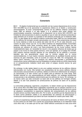 NCh433
49
Anexo D
(Informativo)
Comentario
D.1.1 El objetivo fundamental que se pretendió con las nuevas disposiciones de la norma
NCh 433.Of96 fue el de aprovechar la experiencia chilena en el diseño y construcción
sismorresistente. El buen comportamiento sísmico de los edificios chilenos construidos
hasta 1985 se atribuyó a su alta rigidez y a la práctica para evitar plantas con
excentricidades excesivas, impulsada por la disposición de la norma NCh 433.Of72, que
limitaba las estructuraciones en planta a aquellas en que el valor del esfuerzo producido en
cada elemento por la torsión no superaba al del esfuerzo producido por la traslación (INN,
1972). La alta rigidez de los edificios chilenos construidos hasta 1985 fue una característica
de los edificios de hormigón armado estructurados con muros. Para proporciones de áreas
de muros relativas al área de la planta del orden del 2% al 3% en cada dirección, y un
número de pisos menor que 20, no fue difícil mantener los desplazamientos horizontales
relativos máximos entre pisos sucesivos dentro de límites estrechos y lograr que las
tensiones por esfuerzo de corte y por flexo-compresión de los muros tuvieran valores
moderadamente bajos, sin necesidad de recurrir a los pesados refuerzos de borde que se
exigían a los muros en otros países sísmicos, como por ejemplo, en el código ACI 318-89.
Esta práctica nacional redundó además en una resistencia de los edificios a acciones
laterales que era generalmente mayor que la mínima exigida por la norma
(sobrerresistencia), lo cual implicó menores requerimientos de ductilidad durante eventos
sísmicos de gran intensidad, como el ocurrido en marzo de 1985. Por consiguiente, los
daños fueron menores y ello se consiguió con diseños estructurales y procedimientos
constructivos menos sofisticados que los empleados en países donde se confía mayormente
en el comportamiento inelástico dúctil para evitar el colapso durante sismos de gran
severidad.
Sin embargo, la alta rigidez lateral no era una cualidad exclusiva de los edificios chilenos
estructurados con muros. Ella también era característica de los pocos edificios chilenos
estructurados exclusivamente con pórticos, debido al control de la deformación de entrepiso
ya mencionada y al valor mínimo que ha regido para el esfuerzo de corte basal. Esto
también redundó en una sobrerresistencia de estos edificios, con análogas beneficiosas
consecuencias a las señaladas anteriormente para los edificios de muros. Sin embargo, no
es menos cierto que esta conclusión se basó sólo en los edificios de hormigón armado,
debido a la casi nula presencia de construcciones de pórticos de acero en la práctica
nacional.
La comunidad profesional, ingenieros y arquitectos, no deben olvidar que las disposiciones
de la norma NCh 433.Of96 fueron redactadas suponiendo que la práctica nacional no se
apartaría del camino seguido hasta 1985. Muchas de las decisiones del Comité de la norma
se adoptaron considerando la experiencia obtenida del comportamiento de los edificios
durante sismos ocurridos hasta dicho año. Por lo tanto, se advirtió que las disposiciones de
la dicha norma perderían validez si se abandonaban las prácticas de estructuración y
construcción sismorresistente que dieron tan buen resultado en nuestro país hasta 1985.
¿Cuál es la experiencia recogida como consecuencia del sismo de febrero 2010 que afectó
la zona centro-sur de Chile? Aun cuando las conclusiones definitivas no se obtendrán hasta
unos años más, sí se sabe que de los casi 12000 edificios construidos en esta zona entre
 