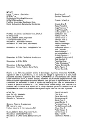 NCh433
VI
Lagos, Contreras y Asociados René Lagos C.
METRO S.A. Santiago Saavedra T.
Ministerio de Vivienda y Urbanismo,
SERVIU Metropolitano Ernesto Herbash A.
Pontificia Universidad Católica de Chile,
Depto. de Ingeniería Estructural y Geotécnica Ernesto Cruz Z.
Rafael Riddell C.
Jorge Troncoso T.
Jorge Vásquez P.
Michel Van Sint Jan F.
Pontificia Universidad Católica de Chile, DICTUC Carl Lüders Sch.
RFA Ingenieros Rodrigo Flores A.
Rivera, Lederer, Baeza, Ingenieros Marcial Baeza S.
SAS Ingeniería Estructural Santiago Arias S.
Universidad Católica de Valparaíso Baldur Heim G.
Universidad de Chile, Depto. de Geofísica Alfredo Eisenberg G.
Edgar Kausel V.
Universidad de Chile, Depto. de Ingeniería Civil Maximiliano Astroza I.
Juan Cassis M.
Joaquín Monge E.
María Ofelia Moroni Y.
Rodolfo Saragoni H.
Universidad de Chile, Facultad de Arquitectura Leopoldo Dominichetti C.
Raúl Marchetti S.
Universidad de Chile, IDIEM Pablo Carrillo V.
Pedro Ortigosa de P.
Universidad de Santiago de Chile Paulina González S.
Universidad Técnica Federico Santa María Carlos Aguirre A.
Patricio Bonelli C.
Durante el año 1994, la Asociación Chilena de Sismología e Ingeniería Antisísmica, ACHISINA,
organizó un total de cuatro talleres, en los cuales se recogió la experiencia de la comunidad
profesional respecto a la aplicación de la norma NCh433.Of93. Las conclusiones de estos talleres
fueron transmitidas al INN, el cual las analizó y transformó en un conjunto de proposiciones para
ser estudiadas en el proceso de revisión de la norma. Dado que ellas no representaban un cambio
fundamental del documento, se omitió el proceso de consulta pública y se citó directamente al
Comité que aprobó la norma NCh433.Of93, invitación que también incluyó a las personas que
participaron en los talleres de ACHISINA. En el trabajo de Comité que aprobó la redacción de las
disposiciones de esta norma, participaron los organismos y las personas naturales siguientes:
ACMA S.A. David Escárate N.
Arze, Reciné y Asociados Elías Arze L.
Colegio de Arquitectos Oscar Bórquez D.
Consultores Particulares Denise Jequier L.
Sergio Rojo A.
Miguel Sandor E.
Gobierno Regional de Valparaíso Francisco Osorio M.
IEC Ingenieros Ltda. Tomás Guendelman B.
Instituto Nacional de Normalización, INN Arturo Arias S.
Pedro Hidalgo O.
Rivera, Lederer, Baeza, Ingenieros Civiles Marcial Baeza S.
Universidad Católica de Valparaíso Baldur Heim G.
Universidad de Chile, Depto. de Ingeniería Civil Maximiliano Astroza I.
 
