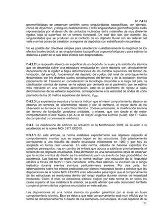 NCh433
51
geomorfológicas se presentan también como singularidades topográficas; por ejemplo,
conos de deyección, y antiguos deslizamientos. Otras singularidades geomorfológicas están
representadas por el desarrollo de contactos inclinados entre materiales de muy diferente
rigidez, bajo la superficie de un terreno horizontal. De este tipo son, por ejemplo, las
singularidades que se producen en el contacto de un depósito fluvial con las laderas del
valle y en las zonas de transición o engrane de depósitos con estratificación no paralela.
No es posible dar directivas simples para caracterizar cuantitativamente la magnitud de los
efectos locales debido a las singularidades topográficas o geomorfológicas o para estimar la
distancia a partir de la cual tales efectos son despreciables.
D.4.2.2 La respuesta sísmica en superficie de un depósito de suelo y la solicitación sísmica
que se desarrolla sobre una estructura emplazada en dicho depósito son principalmente
dependiente de la rigidez a bajas deformaciones de los estratos superiores del terreno de
fundación, del período fundamental del depósito de suelos, del nivel de amortiguamiento
desarrollado por los distintos suelos constituyentes del terreno y de la excitación sísmica
propiamente tal. Teniendo en consideración la tecnología disponible a lo largo del país, la
clasificación sísmica de suelos se ha optado por centrarla en el parámetro que se estima
más relevante en una primera aproximación, éste es el parámetro de rigidez a bajas
deformaciones de los estratos superiores, correspondiente a la velocidad de ondas de corte
promedio de los 30 metros superiores del terreno, Vs30.
D.4.2.3 La experiencia empírica y la teoría indican que el mejor comportamiento sísmico se
observa en terrenos de afloramiento rocoso y por el contrario, el mayor daño se ha
observado en terrenos de suelos finos blandos. Consecuentemente, la clasificación sísmica
del terreno de fundación considera unidades, o niveles, que van desde el de mejor
comportamiento (Roca: Suelo Tipo A) al de mayor exigencia sísmica (Suelo Tipo E: Suelo
de compacidad o consistencia mediana).
D.4.3 La clasificación de edificios se actualizó en la Modificación 2009, de acuerdo a lo
establecido en la norma NCh 3171.Of2010.
D.5.1.1 En este artículo, la norma establece explícitamente sus objetivos respecto al
comportamiento sísmico que se espera lograr en las estructuras. Este planteamiento
corresponde a una filosofía de diseño enunciada inicialmente en 1960 y que hoy es
aceptada en forma casi universal. En esta norma, además de hacerse explícitos los
objetivos perseguidos, hay un cambio de énfasis que apunta a satisfacer prioritariamente el
tercero de los objetivos enunciados. Esta afirmación es una consecuencia obvia de observar
que la acción sísmica de diseño se ha establecido para un evento de baja probabilidad de
ocurrencia. Las fuerzas de diseño de la norma implican una reducción de la respuesta
elástica a través del factor R para considerar, entre otras razones, la incursión en el rango
inelástico durante eventos sísmicos particularmente severos. Por otra parte, las
observaciones sobre los efectos producidos por sismos moderados llevan a concluir que las
disposiciones de la norma NCh 433.0f72 eran adecuadas para lograr que el comportamiento
de las estructuras se mantuviera dentro del rango elástico durante sismos de intensidad
moderada. Como el nivel de resistencia sísmica exigido por esta norma es en todos los
casos superior al que establecía la anterior, se puede afirmar que este documento también
cumple el primero de los objetivos enunciados en este artículo.
Las disposiciones de una norma sísmica no pueden garantizar por sí solas un buen
comportamiento sísmico. Esto se debe a que este comportamiento está muy influido por la
forma de dimensionamiento o diseño de los elementos estructurales, la cual depende de la
 