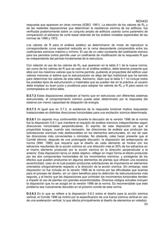 NCh433
53
respuesta que aparecen en otras normas (ICBO, 1991). La elección de los valores de RO y
de las restantes disposiciones que determinan la resistencia sísmica de los edificios, fue
verificada posteriormente sobre un conjunto amplio de edificios usando como parámetro de
comparación el esfuerzo de corte basal obtenido de los análisis modales espectrales de las
normas de 1996 y 1972.
Los valores de R para el análisis estático se determinaron de modo de reproducir la
correspondiente curva espectral reducida en la rama descendente comprendida entre los
coeficientes sísmicos máximo y mínimo. El uso de un valor constante del coeficiente sísmico
para los períodos cortos permite usar un coeficiente de modificación de la respuesta R que
es independiente del período fundamental de la estructura.
Con relación al uso de los valores de RO que aparecen en la tabla 5.1 de la nueva norma,
así como de los valores de R que se usan en el análisis estático, debe tenerse presente que
ellos son los máximos valores que la norma permite, pudiendo el proyectista del edificio usar
valores menores si estima que la estructuración se aleja del tipo tradicional que ha servido
para determinar los valores de esta tabla. Asimismo, dado que la tabla 5.1 no incluye todos
los posibles tipos de estructuración y materiales que se pueden dar en la práctica, el usuario
debe emplear su buen juicio y prudencia para adoptar los valores de RO y R para casos no
contemplados en dicha tabla.
D.5.7.2 Estas disposiciones obedecen al hecho que en estructuras con diferentes sistemas
estructurales, el comportamiento sísmico puede estar determinado por la respuesta del
sistema con menor capacidad de disipación de energía.
D.5.7.3 Al igual que en 5.7.2, la existencia de la respuesta torsional implica respuestas
traslacionales en distintas direcciones horizontales para una excitación sísmica determinada.
D.5.8.1 Un aspecto muy controvertido durante la discusión de la versión 1996 de la norma
fue la disposición 5.8.1 que mantiene el requisito de análisis sísmicos independientes según
direcciones horizontales perpendiculares. El espíritu de esta disposición es que el
proyectista busque, cuando sea necesario, las direcciones de análisis que producen las
solicitaciones sísmicas más desfavorables en los elementos estructurales, en vez de usar
las direcciones más convenientes o cómodas. No obstante, cabe hacer presente que el
Comité eliminó, después de una prolongada discusión, la disposición del anteproyecto de
norma (INN, 1989) que requería que el diseño de cada elemento se hiciera con los
esfuerzos resultantes de la acción sísmica en una dirección más el 30% de los esfuerzos en
el mismo elemento producido por la acción sísmica en la dirección perpendicular a la
anterior. Esta disposición tenía un doble objetivo: reflejar en mejor forma el efecto producido
por las dos componentes horizontales de los movimientos sísmicos, y protegerse de los
efectos que pueden producirse en algunos elementos de plantas que ofrecen una excesiva
excentricidad, caso en el cual pueden producirse solicitaciones de importancia en elementos
orientados ortogonalmente respecto a la dirección de la acción sísmica. Sin embargo, esta
disposición no fue incluida en la versión 1996 de la norma por las dificultades que acarrea
para el proceso de diseño, sin un claro beneficio para la obtención de estructuraciones más
seguras, y al hecho que las disposiciones que controlan los movimientos torsionales tienden
a impedir el uso de plantas con grandes excentricidades. Diversos códigos actuales incluyen
la disposición que no se acogió en la versión 1996 de la norma. Es recomendable que este
problema sea nuevamente discutido en el próximo comité de esta norma.
D.5.8.2 En lo que se refiere a la disposición 5.8.2 sobre el diseño para la acción sísmica
vertical, el Comité 1996 se inclinó por la especificación de una fuerza sísmica vertical en vez
de una aceleración vertical, lo que afecta principalmente al diseño de elementos en voladizo.
 