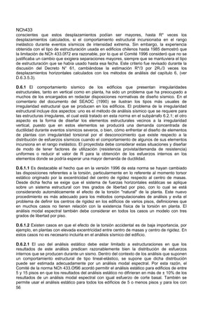 NCh433
56
conscientes que estos desplazamientos podían ser mayores, hasta R* veces los
desplazamientos calculados, si el comportamiento estructural incursionaba en el rango
inelástico durante eventos sísmicos de intensidad extrema. Sin embargo, la experiencia
obtenida con el tipo de estructuración usada en edificios chilenos hasta 1985 demostró que
la limitación de NCh 433.0f72 era razonable, por lo que el Comité 1996 consideró que no se
justificaba un cambio que exigiera separaciones mayores, siempre que se mantuviera el tipo
de estructuración que se había usado hasta esa fecha. Este criterio fue revisado durante la
discusión del Decreto N° 61, cambiándose la estimación R*/3 por 2R1/3 veces los
desplazamientos horizontales calculados con los métodos de análisis del capítulo 6, (ver
D.6.3.5.3).
D.6.1 El comportamiento sísmico de los edificios que presentan irregularidades
estructurales, tanto en vertical como en planta, ha sido un problema que ha preocupado a
muchos de los encargados en redactar disposiciones normativas de diseño sísmico. En el
comentario del documento del SEAOC (1990) se ilustran los tipos más usuales de
irregularidad estructural que se producen en los edificios. El problema de la irregularidad
estructural incluye dos aspectos: uno es el método de análisis sísmico que se requiere para
las estructuras irregulares, el cual está tratado en esta norma en el subpárrafo 6.2.1; el otro
aspecto es la forma de diseñar los elementos estructurales vecinos a la irregularidad
vertical, puesto que en estos elementos se producirá una demanda concentrada de
ductilidad durante eventos sísmicos severos, o bien, cómo enfrentar el diseño de elementos
de plantas con irregularidad torsional por el desconocimiento que existe respecto a la
distribución de esfuerzos sísmicos cuando el comportamiento de algunos de sus elementos
incursiona en el rango inelástico. El proyectista debe considerar estas situaciones y diseñar
de modo de tener factores de utilización (resistencia provista/demanda de resistencia)
uniformes o reducir el valor de R para la obtención de los esfuerzos internos en los
elementos donde se podría esperar una mayor demanda de ductilidad.
D.6.1.1 Es destacable el hecho que en la versión 1996 de esta norma se hayan cambiado
las disposiciones referentes a la torsión, particularmente en lo referente al momento torsor
estático originado por la excentricidad del centro de rigidez respecto al centro de masas.
Desde dicha fecha se exige que el sistema de fuerzas horizontales estáticas se aplique
sobre un sistema estructural con tres grados de libertad por piso, con lo cual se está
considerando automáticamente el efecto de la torsión "natural" de la planta. Este nuevo
procedimiento es más adecuado para los métodos computacionales de análisis y evita el
problema de definir los centros de rigidez en los edificios de varios pisos, definiciones que
en muchos casos no tienen relación con la existencia física de la torsión en planta. El
análisis modal espectral también debe considerar en todos los casos un modelo con tres
grados de libertad por piso.
D.6.1.2 Existen casos en que el efecto de la torsión accidental es de baja importancia, por
ejemplo, en plantas con elevada excentricidad entre centro de masas y centro de rigidez. En
estos casos no es necesario incluirla en el análisis sísmico del edificio.
D.6.2.1 El uso del análisis estático debe estar limitado a estructuraciones en que los
resultados de este análisis predicen razonablemente bien la distribución de esfuerzos
internos que se producen durante un sismo. Dentro del contexto de los análisis que suponen
un comportamiento estructural de tipo lineal-elástico, se supone que dicha distribución
puede ser estimada adecuadamente por un análisis modal espectral. Por esta razón, el
Comité de la norma NCh 433.Of96 acordó permitir el análisis estático para edificios de entre
5 y 15 pisos en que los resultados del análisis estático no difirieran en más de ± 10% de los
resultados de un análisis modal espectral con igual esfuerzo de corte basal. También se
permite usar el análisis estático para todos los edificios de 5 o menos pisos y para los con
 