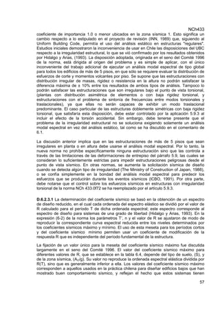 NCh433
57
coeficiente de importancia 1.0 o menor ubicados en la zona sísmica 1. Esto significa un
cambio respecto a lo estipulado en el proyecto de revisión (INN, 1989) que, siguiendo al
Uniform Building Code, permitía el uso del análisis estático en estructuras "regulares".
Estudios iniciales demostraron la inconveniencia de usar en Chile las disposiciones del UBC
respecto a la irregularidad estructural, lo que se vió confirmado por los resultados obtenidos
por Hidalgo y Arias, (1993). La disposición adoptada, originada en el seno del Comité 1996
de la norma, está dirigida al origen del problema y es simple de aplicar, con el único
inconveniente del trabajo adicional de ejecutar un análisis modal espectral de tipo global
para todos los edificios de más de 5 pisos, en que sólo se requiere evaluar la distribución de
esfuerzos de corte y momentos volcantes por piso. Se supone que las estructuraciones con
distribución irregular de masas, rigidez o resistencia en la altura no podrán satisfacer la
diferencia máxima de ± 10% entre los resultados de ambos tipos de análisis. Tampoco lo
podrán satisfacer las estructuraciones que son irregulares bajo el punto de vista torsional,
(plantas con distribución asimétrica de elementos o con baja rigidez torsional, y
estructuraciones con el problema de sintonía de frecuencias entre modos torsionales y
traslacionales), ya que ellas no serán capaces de exhibir un modo traslacional
predominante. El caso particular de las estructuras doblemente simétricas con baja rigidez
torsional, que satisfaría esta disposición, debe estar controlado por la aplicación 5.9.3 al
incluir el efecto de la torsión accidental. Sin embargo, debe tenerse presente que el
problema de la irregularidad estructural no se soluciona exigiendo solamente un análisis
modal espectral en vez del análisis estático, tal como se ha discutido en el comentario de
6.1.
La discusión anterior implica que en las estructuraciones de más de 5 pisos que sean
irregulares en planta o en altura debe usarse el análisis modal espectral. Por lo tanto, la
nueva norma no prohíbe específicamente ninguna estructuración sino que las controla a
través de las limitaciones de las deformaciones de entrepiso del párrafo 5.9, las cuales se
consideran lo suficientemente estrictas para impedir estructuraciones peligrosas desde el
punto de vista sísmico. En otras normas, se aumenta la solicitación sísmica de diseño
cuando se detecta algún tipo de irregularidad (The Ministry of Construction of Japan, 1988),
o se confía simplemente en la bondad del análisis modal espectral para predecir los
esfuerzos que se producirán durante los eventos sísmicos (lCBO, 1991). Por otra parte,
debe notarse que el control sobre los esfuerzos sísmicos en estructuras con irregularidad
torsional de la norma NCh 433.0f72 se ha reemplazado por el artículo 5.9.3.
D.6.2.3.1 La determinación del coeficiente sísmico se basó en la obtención de un espectro
de diseño reducido, en el cual cada ordenada del espectro elástico se dividió por el valor de
R calculado para el período T de dicha ordenada espectral; este espectro corresponde al
espectro de diseño para sistemas de una grado de libertad (Hidalgo y Arias, 1993). En la
expresión (6-2) de la norma los parámetros T’, n y el valor de R se ajustaron de modo de
reproducir la correspondiente curva espectral reducida entre los niveles determinados por
los coeficientes sísmicos máximo y mínimo. El uso de esta meseta para los períodos cortos
y del coeficiente sísmico mínimo permiten usar un coeficiente de modificación de la
respuesta R que es independiente del período fundamental de la estructura.
La fijación de un valor único para la meseta del coeficiente sísmico máximo fue discutida
largamente en el seno del Comité 1996. El valor del coeficiente sísmico máximo para
diferentes valores de R, que se establece en la tabla 6.4, depende del tipo de suelo, (S), y
de la zona sísmica, (AO/g). Su valor no reproduce la ordenada espectral elástica dividida por
R(T), sino que es generalmente inferior a ella. Los valores del coeficiente sísmico máximo
corresponden a aquellos usados en la práctica chilena para diseñar edificios bajos que han
mostrado buen comportamiento sísmico, y reflejan el hecho que estos sistemas tienen
 