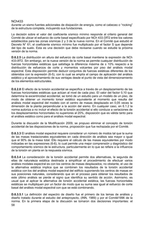 NCh433
58
durante un sismo fuentes adicionales de disipación de energía, como el cabeceo o “rocking”
de la estructura completa, incluyendo sus fundaciones.
La decisión sobre el valor del coeficiente sísmico mínimo responde al criterio general del
Comité de ubicar el esfuerzo de corte basal especificado por NCh 433.Of72 entre los valores
establecidos para las zonas sísmicas 2 y 3 de la nueva norma. En el Comité que estudió el
Decreto N° 61, el coeficiente sísmico mínimo fue multiplicado por el factor S que depende
del tipo de suelo. Esta es una decisión que debe revisarse cuando se estudie la próxima
versión de la norma.
D.6.2.5 La distribución en altura del esfuerzo de corte basal mantiene la expresión de NCh
433.0f72. Sin embargo, en la nueva versión de la norma se permite cualquier distribución de
fuerzas horizontales estáticas que satisfaga la diferencia máxima de ± 10% respecto a la
distribución de esfuerzos de corte y momentos volcantes por piso del análisis modal
espectral. Esta disposición permite deducir conjuntos de fuerzas estáticas diferentes de los
obtenidos con la expresión (6-5), con lo cual se amplía el campo de aplicación del análisis
estático y el aprovechamiento de sus ventajas desde el punto de vista del dimensionamiento
de los elementos estructurales.
D.6.2.8 El efecto de la torsión accidental se especifica a través de un desplazamiento de las
fuerzas horizontales estáticas que actúan al nivel de cada piso. El valor del factor 0,10 que
determina la excentricidad accidental, se tomó de un estudio para un modelo de un piso, de
modo de obtener un momento torsor estático equivalente al momento que resulta del
análisis modal espectral del modelo con el centro de masas desplazado en 0,05 veces la
dimensión de la planta perpendicular a la acción del sismo. En cualquier caso, en 6.1.2 la
norma autoriza a no incluir el efecto de la torsión accidental si ello conduce a variaciones de
los desplazamientos horizontales no superiores al 20%, disposición que es válida tanto para
el análisis estático como para el análisis modal espectral.
Durante la discusión de la Modificación 2009, se propuso eliminar el concepto de torsión
accidental de las disposiciones de la norma, proposición que fue rechazada por el Comité.
D.6.3.3 El análisis modal espectral requiere considerar un número de modos tal que la suma
de las masas traslacionales equivalentes en cada dirección de análisis sea mayor o igual
que el 90% de la masa total. Ello requiere el cálculo de las masas equivalentes por modo
indicadas en las expresiones (6-6), lo cual permite una mejor comprensión y diagnóstico del
comportamiento sísmico de la estructura, particularmente en lo que se refiere a la influencia
de la torsión en planta en la respuesta sísmica.
D.6.3.4 La consideración de la torsión accidental permite dos alternativas, la segunda de
ellas de naturaleza estática destinada a simplificar el procedimiento de efectuar varios
análisis modales espectral es con los centros de masas desplazados; no obstante, el uso de
la alternativa estática implica que se combinen los resultados de la torsión accidental
estática con los del análisis modal espectral del edificio suponiendo los centros de masas en
sus posiciones naturales, considerando que en el proceso para obtener los resultados de
este último análisis se pierde el signo que identifica su sentido de acción. Asimismo, es
usual que al aplicar la alternativa de torsión accidental estática, las fuerzas horizontales
estáticas se multipliquen por un factor de modo que su suma sea igual al esfuerzo de corte
basal del análisis modal espectral con que se está combinando.
D.6.3.5.1 La definición del espectro de diseño fue el primero de los temas de análisis y
diseño tratado durante el estudio del anteproyecto, (INN, 1989) y por el Comité1996 de la
norma. En la primera etapa de la discusión se tomaron dos decisiones importantes: el
 