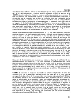 NCh433
59
espectro debía especificarse al nivel de espectro de respuesta lineal y debía tener forma de
tal y no de coeficiente sísmico. En ambos aspectos difiere del espectro de la norma NCh
433.Of72. La primera de estas decisiones pretende que los usuarios de la norma perciban el
nivel que tendrían las solicitaciones sísmicas si la respuesta estructural fuera lineal, y
comprendan que la reducción que se logra a través del factor de modificación de la
respuesta R sólo es utilizable cuando el sistema estructural tiene la correspondiente
capacidad de absorción y disipación de energía sísmica. El coeficiente sísmico se deduce
del espectro de diseño introduciendo algunas simplificaciones para mantener el diseño por
el lado de la seguridad, lo que distorsiona la contribución relativa de los modos de vibrar. Por
esta razón, para los efectos de aplicar el método dinámico de análisis se ha preferido
mantener en la versión 1996 de la norma un espectro de diseño que tenga la forma
suavizada de un espectro de respuesta lineal de aceleraciones absolutas.
Durante el estudio de las disposiciones del Decreto N° 117, (ver D.1.1), se estimó necesario
modificar el espectro de diseño elástico de la versión 1996 de la norma. El espectro elástico
que se adoptó se ajustó a una envolvente de los espectros de los primeros registros
obtenidos durante el sismo de febrero 2010. Sin embargo, durante el estudio de las
disposiciones del Decreto N° 61, se reconoció que este espectro no se había pensado para
establecer la resistencia lateral de las estructuras sino para estimar el desplazamiento con el
que tenían que diseñarse los muros de los edificios de hormigón armado, con el fin de evitar
las fallas observadas durante dicho evento sísmico. Por esta razón, el Comité del Decreto
N° 61 mantuvo la demanda de desplazamientos para el diseño de los muros, (ver D.6.3.5.5),
pero modificó el espectro elástico de pseudo-aceleraciones con el que se calculan los
esfuerzos de diseño sísmico. Este espectro de pseudo-aceleraciones se adoptó igual al de
la norma NCh 433.Of1996 Modificada 2009, (los espectros para suelos A, B, D y E del
Decreto N° 61 son los mismos que los espectros para suelos I, II, III y IV de la versión 1996),
pero se amplificaron sus ordenadas por el coeficiente S que depende del tipo de suelo,
(tabla 6.3). Además, fue necesario definir un espectro de aceleraciones para el suelo tipo C,
que no existía en la versión 1996 de la norma.
El espectro de diseño elástico debe revisarse una vez que se disponga de la totalidad de los
registros obtenidos el 27 febrero 2010, y se hayan clasificado los suelos en los cuales fueron
obtenidos estos registros, tal como se hizo para la versión 1996 de la norma cuando se
incorporó la información de los registros obtenidos en marzo 1985. Esto también implicará
realizar una nueva calibración de los valores del factor de modificación de la respuesta, R y
RO, considerando el comportamiento sísmico exhibido por los edificios chilenos durante el
sismo de febrero 2010, (ver D.5.7.1).
D.6.3.5.2 El espectro de respuesta suavizado se obtiene multiplicando el factor de
amplificación α por la aceleración efectiva máxima del suelo AO de la zona sísmica
correspondiente. Los valores de AO corresponden a eventos con baja probabilidad (10%) de
ser excedidos durante la vida útil de las estructuras. Para la versión 1996 de la norma, el
factor de amplificación α fue deducido a partir de registros japoneses recopilados por
Katayama, aprovechando que su clasificación de los perfiles estratigráficos del suelo era
muy parecida a la adoptada en la versión 1996 de la norma. Su formulación es genérica, y
permite ajustarse a diferentes conjuntos de datos modificando el valor de los parámetros.
Ello permitió emplear los registros de los sismos de octubre y noviembre de 1981 y de
marzo de 1985 en distintos tipos de suelo (Arias y Castro, 1993) para corregir las
expresiones propuestas en el proyecto de revisión (lNN, 1989), y llegar a la expresión (6-9)
que aparece en la norma. Otros estudios han confirmado que las curvas espectrales
adoptadas son adecuadas (Riddell et. al., 1993).
 