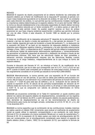 NCh433
60
D.6.3.5.3 El espectro de diseño propiamente tal se obtiene dividiendo las ordenadas del
espectro elástico por el factor de modificación de la respuesta R* asociado al período con
mayor masa traslacional equivalente en la dirección de análisis. El valor de R* es constante
para cada dirección de análisis, lo cual permite que las contribuciones modales mantengan
su importancia relativa determinada por el espectro elástico. En el seno del Comité 1996 de
la norma se discutió detalladamente si las ordenadas espectrales de diseño debían tornarse
del espectro elástico reducido por un factor constante (R*), o si debía usarse un valor de R
diferente para cada período moda!. Se pueden esgrimir razones en favor de ambas
posiciones sin que haya ninguna evidencia experimental o analítica que permita inclinarse
por una de ellas. Frente a esta situación, el Comité 1996 se decidió por la primera
alternativa.
El factor de modificación de la respuesta estructural R* depende de la estructuración, del
material y del tipo de diseño a través del parámetro RO y del período de vibración T*; en
menor medida, depende del suelo de fundación a través del parámetro TO. La deducción de
la expresión del factor R* se basó en los espectros de respuesta elásticos e inelásticos
obtenidos para diferentes registros chilenos y extranjeros y ha sido discutida anteriormente
(Hidalgo y Arias, 1993). La dependencia de R* respecto del período refleja la incapacidad de
las estructuras rígidas de experimentar deformaciones significativas y, consecuentemente,
de aprovechar su potencial capacidad de absorción y disipación de energía a través de las
deformaciones sísmicas. Ello hace que las estructuras rígidas se vean sometidas a
esfuerzos sísmicos comparativamente mayores que las estructuras flexibles cuando
incursionan en el rango inelástico, independientemente de lo que indique la forma del
espectro elástico.
Durante la discusión del Decreto N° 61, se introdujo el factor R1 de modificación de la
respuesta estructural, que es el valor que corresponde usar en 5.10.1, 8.4.3 y 8.4.4 en vez
de R* cuando el diseño está controlado por el esfuerzo de corte basal mínimo. El factor R1
fue originalmente concebido en el Comité que estudió la norma NCh 2369.Of2003.
D.6.3.5.4 Alternativamente, la norma permite usar una expresión de R* en función del
número de pisos en vez del período, la que sólo es válida para edificios estructurados con
muros; ella se basa en una estimación muy conservadora del período en función del número
de pisos (T = 0,025 N) para este tipo de edificios y en la evaluación de los valores R*
usando la expresión (6-10). El cálculo de los períodos fundamentales de vibración de 97
edificios reales de muros con un número de pisos entre 3 y 24 arrojó un valor promedio igual
a 0,047 N, lo que es congruente con valores de períodos determinados en forma
experimental.
D.6.3.5.5 Las ecuaciones contenidas en la Tabla 6.5 representan un ajuste analítico para
obtener los valores del espectro elástico de desplazamientos, consistentes con los registros
del sismo del 27 de febrero de 2010, a partir del espectro elástico de pseudo-aceleraciones.
Esta demanda de desplazamientos se usa en las recomendaciones de diseño de
confinamiento para muros de hormigón armado, contenidas en el D.S. N° 60, (V. y U.), del
13 de diciembre 2011.
D.6.3.6.2 La norma especifica que la combinación de las contribuciones modales máximas
se realice usando el método CQC únicamente; para evaluar el coeficiente de acoplamiento
modal se puede utilizar la expresión correspondiente a una excitación de ruido blanco
(fórmula 6-15) o la asociada a la misma excitación filtrada por un suelo de característica TO
(fórmula 6-16). En la expresión (6-14) debe usarse una razón de amortiguamiento del 5%
para ser consecuentes con el amortiguamiento considerado para deducir el espectro de
diseño elástico (Arias y Castro, 1993). En la expresión (6-13), que explicita la fórmula de
 