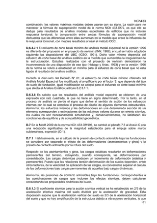 NCh433
61
combinación, los valores máximos modales deben usarse con su signo. La razón para no
mantener la fórmula de superposición modal de la norma NCh 433.Of72, es que ella se
dedujo para resultados de análisis modales espectrales de edificios que no incluían
respuesta torsional; la comparación entre ambas fórmulas de superposición modal
demuestra que las diferencias entre ellas aumentan en la medida que crece la influencia de
la respuesta torsional, con mejores resultados al usar el método CQC.
D.6.3.7.1 El esfuerzo de corte basal mínimo del análisis modal espectral de la versión 1996
es diferente del propuesto en el proyecto de revisión (INN, 1989), el cual se había adoptado
siguiendo las disposiciones del UBC (ICBO, 1991). Dicho valor mínimo dependía del
esfuerzo de corte basal del análisis estático en la medida que aumentaba la irregularidad de
la estructuración. Estudios realizados con el proyecto de revisión demostraron la
inconveniencia de una disposición de ese tipo (Hidalgo y Arias, 1993) y en la versión 1996
de la norma se volvió a establecer un mínimo para el esfuerzo de corte basal que no está
ligado al resultado del análisis estático.
Durante la discusión del Decreto N° 61, el esfuerzo de corte basal mínimo obtenido del
Análisis Modal Espectral fue modificado al amplificarlo por el factor S, que depende del tipo
de suelo de fundación. Igual modificación se adoptó para el esfuerzo de corte basal mínimo
que afecta el Análisis Estático, artículo 6.2.3.1.1.
D.6.3.8 Es sabido que los resultados del análisis modal espectral se obtienen de una
expresión con raíz cuadrada, la que no tiene un signo determinado. Por lo tanto, en el
proceso de análisis se pierde el signo que define el sentido de acción de los esfuerzos
internos con lo cual se complica el proceso de diseño de algunos elementos estructurales.
Asimismo, los esfuerzos internos y las deformaciones en una determinada sección de un
elemento corresponden a estimaciones de los máximos valores durante un evento sísmico,
los cuales no son necesariamente simultáneos y, consecuentemente, no satisfacen las
condiciones de equilibrio y de compatibilidad geométrica.
D.7 En la Modif.2009 de la norma NCh 433.Of1996, se cambió el párrafo 7.5 al Anexo C con
una reducción significativa de la magnitud establecida para el empuje sobre muros
subterráneos, expresión (C-1).
D.7.1 Habitualmente, en el cálculo de la presión de contacto admisible bajo las fundaciones
se considera por separado el efecto de las deformaciones (asentamientos y giros) y la
presión de contacto admisible por la rotura del suelo.
Respecto de los asentamientos y giros, las cargas estáticas resultarán en deformaciones
permanentes del terreno, incluyendo, cuando corresponda, las deformaciones por
consolidación. Las cargas dinámicas producen un incremento de deformación (elástica y
permanente). Puesto que las relaciones tensión-deformación de los suelos dependen, entre
otros factores, de la velocidad de aplicación de las cargas, es conveniente separar el cálculo
de las deformaciones bajo cargas permanentes de aquellas bajo cargas dinámicas.
Asimismo, las presiones de contacto admisibles bajo las fundaciones, correspondientes a
las combinaciones de cargas que incluyen los efectos sísmicos, deben calcularse
considerando las propiedades dinámicas del suelo.
D.8.1.3 El coeficiente sísmico para la acción sísmica vertical se ha establecido en 2/3 de la
aceleración efectiva máxima del suelo dividida por la aceleración de gravedad. Esta
disposición supone que la aceleración vertical del suelo es 2/3 de la aceleración horizontal
del suelo y que no hay amplificación de la estructura debido a vibraciones verticales, lo que
 