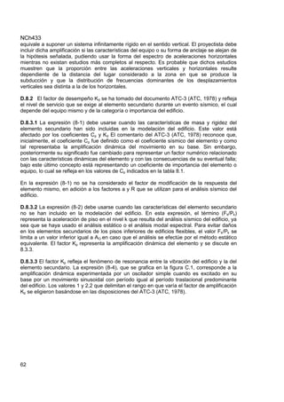 NCh433
62
equivale a suponer un sistema infinitamente rígido en el sentido vertical. El proyectista debe
incluir dicha amplificación si las características del equipo o su forma de anclaje se alejan de
la hipótesis señalada, pudiendo usar la forma del espectro de aceleraciones horizontales
mientras no existan estudios más completos al respecto. Es probable que dichos estudios
muestren que la proporción entre las aceleraciones verticales y horizontales resulte
dependiente de la distancia del lugar considerado a la zona en que se produce la
subducción y que la distribución de frecuencias dominantes de los desplazamientos
verticales sea distinta a la de los horizontales.
D.8.2 El factor de desempeño Kd se ha tomado del documento ATC-3 (ATC, 1978) y refleja
el nivel de servicio que se exige al elemento secundario durante un evento sísmico, el cual
depende del equipo mismo y de la categoría o importancia del edificio.
D.8.3.1 La expresión (8-1) debe usarse cuando las características de masa y rigidez del
elemento secundario han sido incluidas en la modelación del edificio. Este valor está
afectado por los coeficientes Cp y Kd El comentario del ATC-3 (ATC, 1978) reconoce que,
inicialmente, el coeficiente Cp fue definido como el coeficiente sísmico del elemento y como
tal representaba la amplificación dinámica del movimiento en su base. Sin embargo,
posteriormente su significado fue cambiado para representar un factor numérico relacionado
con las características dinámicas del elemento y con las consecuencias de su eventual falla;
bajo este último concepto está representando un coeficiente de importancia del elemento o
equipo, lo cual se refleja en los valores de Cp indicados en la tabla 8.1.
En la expresión (8-1) no se ha considerado el factor de modificación de la respuesta del
elemento mismo, en adición a los factores a y R que se utilizan para el análisis sísmico del
edificio.
D.8.3.2 La expresión (8-2) debe usarse cuando las características del elemento secundario
no se han incluido en la modelación del edificio. En esta expresión, el término (Fk/Pk)
representa la aceleración de piso en el nivel k que resulta del análisis sísmico del edificio, ya
sea que se haya usado el análisis estático o el análisis modal espectral. Para evitar daños
en los elementos secundarios de los pisos inferiores de edificios flexibles, el valor Fk/Pk se
limita a un valor inferior igual a AO en caso que el análisis se efectúe por el método estático
equivalente. El factor Kp representa la amplificación dinámica del elemento y se discute en
8.3.3.
D.8.3.3 El factor Kp refleja el fenómeno de resonancia entre la vibración del edificio y la del
elemento secundario. La expresión (8-4), que se grafica en la figura C.1, corresponde a la
amplificación dinámica experimentada por un oscilador simple cuando es excitado en su
base por un movimiento sinusoidal con período igual al período traslacional predominante
del edificio. Los valores 1 y 2,2 que delimitan el rango en que varía el factor de amplificación
Kp se eligieron basándose en las disposiciones del ATC-3 (ATC, 1978).
 