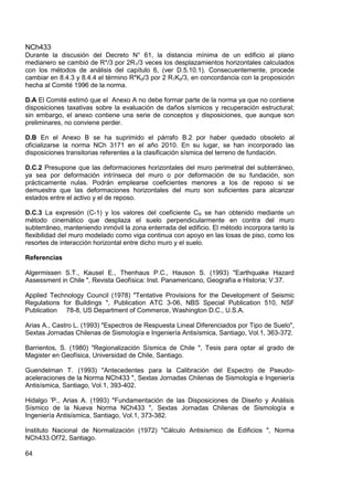 NCh433
64
Durante la discusión del Decreto N° 61, la distancia mínima de un edificio al plano
medianero se cambió de R*/3 por 2R1/3 veces los desplazamientos horizontales calculados
con los métodos de análisis del capítulo 6, (ver D.5.10.1). Consecuentemente, procede
cambiar en 8.4.3 y 8.4.4 el término R*Kd/3 por 2 R1Kd/3, en concordancia con la proposición
hecha al Comité 1996 de la norma.
D.A El Comité estimó que el Anexo A no debe formar parte de la norma ya que no contiene
disposiciones taxativas sobre la evaluación de daños sísmicos y recuperación estructural;
sin embargo, el anexo contiene una serie de conceptos y disposiciones, que aunque son
preliminares, no conviene perder.
D.B En el Anexo B se ha suprimido el párrafo B.2 por haber quedado obsoleto al
oficializarse la norma NCh 3171 en el año 2010. En su lugar, se han incorporado las
disposiciones transitorias referentes a la clasificación sísmica del terreno de fundación.
D.C.2 Presupone que las deformaciones horizontales del muro perimetral del subterráneo,
ya sea por deformación intrínseca del muro o por deformación de su fundación, son
prácticamente nulas. Podrán emplearse coeficientes menores a los de reposo si se
demuestra que las deformaciones horizontales del muro son suficientes para alcanzar
estados entre el activo y el de reposo.
D.C.3 La expresión (C-1) y los valores del coeficiente CR se han obtenido mediante un
método cinemático que desplaza el suelo perpendicularmente en contra del muro
subterráneo, manteniendo inmóvil la zona enterrada del edificio. El método incorpora tanto la
flexibilidad del muro modelado como viga continua con apoyo en las losas de piso, como los
resortes de interacción horizontal entre dicho muro y el suelo.
Referencias
Algermissen S.T., Kausel E., Thenhaus P.C., Hauson S. (1993) "Earthquake Hazard
Assessment in Chile ", Revista Geofísica: Inst. Panamericano, Geografía e Historia; V.37.
Applied Technology Council (1978) "Tentative Provisions for the Development of Seismic
Regulations for Buildings ", Publication ATC 3-06, NBS Special Publication 510, NSF
Publication 78-8, US Department of Commerce, Washington D.C., U.S.A.
Arias A., Castro L. (1993) "Espectros de Respuesta Lineal Diferenciados por Tipo de Suelo",
Sextas Jornadas Chilenas de Sismología e Ingeniería Antisísmica, Santiago, Vol.1, 363-372.
Barrientos, S. (1980) "Regionalización Sísmica de Chile ", Tesis para optar al grado de
Magister en Geofísica, Universidad de Chile, Santiago.
Guendelman T. (1993) "Antecedentes para la Calibración del Espectro de Pseudo-
aceleraciones de la Norma NCh433 ", Sextas Jornadas Chilenas de Sismología e Ingeniería
Antisísmica, Santiago, Vol.1, 393-402.
Hidalgo 'P., Arias A. (1993) "Fundamentación de las Disposiciones de Diseño y Análisis
Sísmico de la Nueva Norma NCh433 ", Sextas Jornadas Chilenas de Sismología e
Ingeniería Antisísmica, Santiago, Vol.1, 373-382.
Instituto Nacional de Normalización (1972) "Cálculo Antisísmico de Edificios ", Norma
NCh433.Of72, Santiago.
 