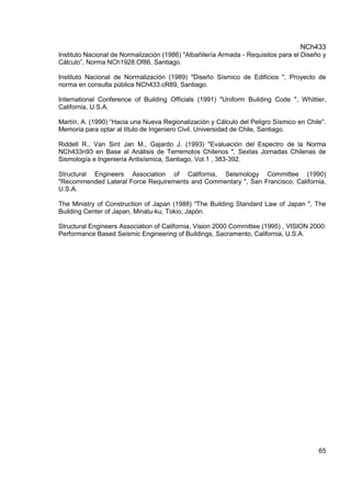 NCh433
65
Instituto Nacional de Normalización (1986) "Albañilería Armada - Requisitos para el Diseño y
Cálculo”, Norma NCh1928.Of86, Santiago.
Instituto Nacional de Normalización (1989) "Diseño Sísmico de Edificios ", Proyecto de
norma en consulta pública NCh433.cR89, Santiago.
International Conference of Building Officials (1991) "Uniform Building Code ", Whittier,
California, U.S.A.
Martín, A. (1990) “Hacia una Nueva Regionalización y Cálculo del Peligro Sísmico en Chile".
Memoria para optar al título de Ingeniero Civil. Universidad de Chile, Santiago.
Riddell R., Van Sint Jan M., Gajardo J. (1993) "Evaluación del Espectro de la Norma
NCh433n93 en Base al Análisis de Terremotos Chilenos ", Sextas Jornadas Chilenas de
Sismología e Ingeniería Antisísmica, Santiago, Vol.1 , 383-392.
Structural Engineers Association of California, Seismology Committee (1990)
"Recommended Lateral Force Requirements and Commentary ", San Francisco, California,
U.S.A.
The Ministry of Construction of Japan (1988) "The Building Standard Law of Japan ", The
Building Center of Japan, Minatu-ku, Tokio, Japón.
Structural Engineers Association of California, Vision 2000 Committee (1995) , VISION 2000:
Performance Based Seismic Engineering of Buildings, Sacramento, California, U.S.A.
 