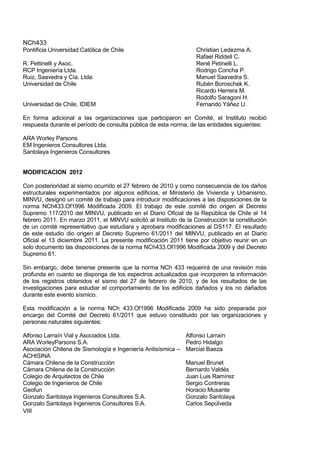 NCh433
VIII
Pontificia Universidad Católica de Chile Christian Ledezma A.
Rafael Riddell C.
R. Pettinelli y Asoc. René Petinelli L.
RCP Ingeniería Ltda. Rodrigo Concha P.
Ruiz, Saavedra y Cía. Ltda. Manuel Saavedra S.
Universidad de Chile Rubén Boroschek K.
Ricardo Herrera M.
Rodolfo Saragoni H.
Universidad de Chile, IDIEM Fernando Yáñez U.
En forma adicional a las organizaciones que participaron en Comité, el Instituto recibió
respuesta durante el período de consulta pública de esta norma, de las entidades siguientes:
ARA Worley Parsons
EM Ingenieros Consultores Ltda.
Santolaya Ingenieros Consultores
MODIFICACION 2012
Con posterioridad al sismo ocurrido el 27 febrero de 2010 y como consecuencia de los daños
estructurales experimentados por algunos edificios, el Ministerio de Vivienda y Urbanismo,
MINVU, designó un comité de trabajo para introducir modificaciones a las disposiciones de la
norma NCh433.Of1996 Modificada 2009. El trabajo de este comité dio origen al Decreto
Supremo 117/2010 del MINVU, publicado en el Diario Oficial de la República de Chile el 14
febrero 2011. En marzo 2011, el MINVU solicitó al Instituto de la Construcción la constitución
de un comité representativo que estudiara y aprobara modificaciones al DS117. El resultado
de este estudio dio origen al Decreto Supremo 61/2011 del MINVU, publicado en el Diario
Oficial el 13 diciembre 2011. La presente modificación 2011 tiene por objetivo reunir en un
solo documento las disposiciones de la norma NCh433.Of1996 Modificada 2009 y del Decreto
Supremo 61.
Sin embargo, debe tenerse presente que la norma NCh 433 requerirá de una revisión más
profunda en cuanto se disponga de los espectros actualizados que incorporen la información
de los registros obtenidos el sismo del 27 de febrero de 2010, y de los resultados de las
investigaciones para estudiar el comportamiento de los edificios dañados y los no dañados
durante este evento sísmico.
Esta modificación a la norma NCh 433.Of1996 Modificada 2009 ha sido preparada por
encargo del Comité del Decreto 61/2011 que estuvo constituido por las organizaciones y
personas naturales siguientes:
Alfonso Larraín Vial y Asociados Ltda. Alfonso Larraín
ARA WorleyParsons S.A. Pedro Hidalgo
Asociación Chilena de Sismología e Ingeniería Antisísmica –
ACHISINA
Marcial Baeza
Cámara Chilena de la Construcción Manuel Brunet
Cámara Chilena de la Construcción Bernardo Valdés
Colegio de Arquitectos de Chile Juan Luis Ramírez
Colegio de Ingenieros de Chile Sergio Contreras
Geofun Horacio Musante
Gonzalo Santolaya Ingenieros Consultores S.A. Gonzalo Santolaya
Gonzalo Santolaya Ingenieros Consultores S.A. Carlos Sepúlveda
 