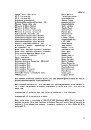 NCh433
IX
Héctor Ventura y Asociados Héctor Ventura
I.E.C. Ingeniería S.A. Tomás Guendelman
I.E.C. Ingeniería S.A. Jorge Lindenberg
Instituto de la Construcción Carmen Abarca
Instituto del Cemento y del Hormigón – ICH Augusto Holmberg
Mauricio Poblete y Cía. Ltda. Mauricio Poblete
Ministerio de Obras Públicas Carlos Méndez
Ministerio de Obras Públicas Claudio Rivera
Ministerio de Vivienda y Urbanismo Cristina Barría
Ministerio de Vivienda y Urbanismo Marcelo Soto
Patricio Bonelli y Asociados Ltda. Patricio Bonelli
Pontificia Universidad Católica de Chile Matías Hube
Pontificia Universidad Católica de Chile Christian Ledezma
Pontificia Universidad Católica de Chile Diego López-García
Pontificia Universidad Católica de Chile Carl Lüders
Pontifica Universidad Católica de Chile Rafael Riddell
R. Gatica U. J. Jimenez O. Ingenieros y Cía. Ltda. José Jiménez
RCP Ingeniería Ltda. Rodrigo Concha
René Lagos y Asociados Ingenieros Civiles Ltda. Marianne Küpfer
René Lagos y Asociados Ingenieros Civiles Ltda. René Lagos
Ruz & Vukasovic Ingenieros Asociados Ltda. Manuel Ruz
S y S Ingenieros Consultores Rodolfo Saragoni
Sandor Ingenieros Miguel Sandor
SERVIU Metropolitano Rafael González
Sociedad Chilena de Geotécnica – SOCHIGE Ramón Verdugo
Universidad de Chile Rubén Boroschek
Universidad de Chile Leopoldo Dominichetti
Universidad de Chile Mauricio Sarrazin
Universidad de Concepción Mario Valenzuela
Universidad de La Serena Mario Durán
Universidad Técnica Federico Santa María Carlos Aguirre
VMB Ingeniería Leopoldo Breschi
Esta norma fue sometida a consulta pública y ha sido aprobada por el Consejo del Instituto
Nacional de Normalización, en sesión efectuada ....
Esta norma ha sido declarada Oficial de la República de Chile por Decreto Nºxxx, de fecha xx
de xx de xxxx, del Ministerio de Vivienda y Urbanismo, publicado en el Diario Oficial del xx de
xx de xxxx.
Los Anexos A y D no forman parte de la norma, se insertan sólo a título informativo.
Los Anexos B y C forman parte de la norma.
Esta norma anula y reemplaza a NCh433.Of1996 Modificada 2009 Diseño sísmico de
edificios, declarada Oficial de la República de Chile por Decreto Exento N406, de fecha 08 de
junio de 2010, del Ministerio de Vivienda y Urbanismo, publicado en el Diario Oficial del 12 de
junio de 2010.
 