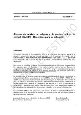 I
Versión Final Comité - Mayo 2011
NORMA CHILENA NCh2861-2011
Sistema de análisis de peligros y de puntos críticos de
control (HACCP) - Directrices para su aplicación
Preámbulo
El Instituto Nacional de Normalización, INN, es el organismo que tiene a su cargo el
estudio y preparación de las normas técnicas a nivel nacional. Es miembro de la
INTERNATIONAL ORGANIZATION FOR STANDARDIZATION (ISO) y de la COMISION
PANAMERICANA DE NORMAS TECNICAS (COPANT), representando a Chile ante esos
organismos.
Esta norma se estudió a través del Comité de Inocuidad de los Alimentos, para establecer
los requisitos para el desarrollo y la implementación efectiva de un Sistema de
Aseguramiento de la Calidad que permite controlar los peligros asociados a los procesos
productivos de todas las empresas de la cadena alimentaria, de forma de garantizar la
inocuidad de los productos elaborados en ellas.
En la elaboración de esta norma se ha tomado en consideración la Norma Internacional de
la Comisión del Codex Alimentarius de la FAO/OMS, Anexo al CAC/RCP 1-1969, Rev. 4
(2003) y su correspondiente Proyecto de Directrices para la Aplicación del Sistema de
HACCP, siendo no equivalente a la misma, al tener desviaciones mayores consistentes en
agregar definiciones, cláusula 6 Validación y los Anexos A, C, D y E para facilitar la
comprensión y aplicación de la norma. Para las definiciones y los anexos incorporados se
han tomado en consideración los documentos indicados en el Anexo E, Bibliografía.
La norma NCh2861 ha sido preparada por la División de Normas del Instituto Nacional de
Normalización y en su estudio el Comité estuvo constituido por las organizaciones y
personas naturales siguientes:
Asociación Nacional de Industriales de Cecinas, ANIC Oscar Gallardo D.
Bureau Veritas Certification Yessenia Alvarez S.
 