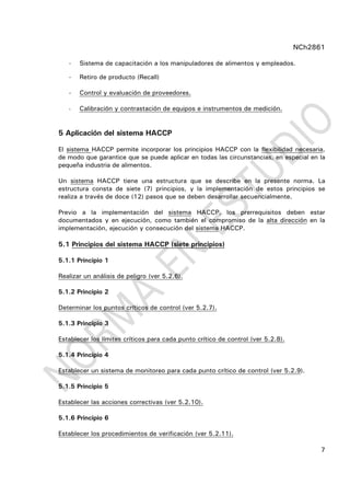 NCh2861
7
- Sistema de capacitación a los manipuladores de alimentos y empleados.
- Retiro de producto (Recall)
- Control y evaluación de proveedores.
- Calibración y contrastación de equipos e instrumentos de medición.
5 Aplicación del sistema HACCP
El sistema HACCP permite incorporar los principios HACCP con la flexibilidad necesaria,
de modo que garantice que se puede aplicar en todas las circunstancias, en especial en la
pequeña industria de alimentos.
Un sistema HACCP tiene una estructura que se describe en la presente norma. La
estructura consta de siete (7) principios, y la implementación de estos principios se
realiza a través de doce (12) pasos que se deben desarrollar secuencialmente.
Previo a la implementación del sistema HACCP, los prerrequisitos deben estar
documentados y en ejecución, como también el compromiso de la alta dirección en la
implementación, ejecución y consecución del sistema HACCP.
5.1 Principios del sistema HACCP (siete principios)
5.1.1 Principio 1
Realizar un análisis de peligro (ver 5.2.6).
5.1.2 Principio 2
Determinar los puntos críticos de control (ver 5.2.7).
5.1.3 Principio 3
Establecer los límites críticos para cada punto crítico de control (ver 5.2.8).
5.1.4 Principio 4
Establecer un sistema de monitoreo para cada punto crítico de control (ver 5.2.9).
5.1.5 Principio 5
Establecer las acciones correctivas (ver 5.2.10).
5.1.6 Principio 6
Establecer los procedimientos de verificación (ver 5.2.11).
 