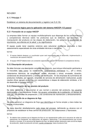 NCh2861
8
5.1.7 Principio 7
Establecer un sistema de documentación y registro (ver 5.2.12).
5.2 Secuencia lógica para la aplicación del sistema HACCP (12 pasos)
5.2.1 Formación de un equipo HACCP
La empresa debe formar un equipo multidisciplinario que disponga de los conocimientos
y competencias técnicas sobre los productos que se elaboran, los procesos, la
manipulación del producto en las etapas de elaboración, los peligros, la posibilidad de
ocurrencia, sus efectos en la salud y su significancia.
El equipo puede tener expertos externos para solucionar problemas puntuales o bien
asesoramiento especializado de otras entidades técnicas o científicas.
NOTAS
1) El equipo debería designar un coordinador quien será responsable para el desarrollo, implementación y
mantención del sistema HACCP.
2) El equipo HACCP debería tener una constante capacitación que permita mantener la competencia técnica.
5.2.2 Descripción del producto
Se debe formular una descripción completa del producto, que incluya información pertinente a
la inocuidad, tales como: su composición, características intrínsecas ( wa , pH y otros),
tratamientos (térmicos, de congelación, salado, ahumado y otros), envasado, duración,
condiciones de almacenamiento y sistema de distribución. En las empresas de suministros de
productos múltiples, por ejemplo, empresas de servicios de alimentación institucional, puede
resultar eficaz agrupar productos con características o etapas de elaboración similares, a fin
de desarrollar el sistema HACCP.
5.2.3 Determinación del uso previsto del producto
Se debe identificar y documentar el uso normal o previsto del producto, los usuarios
destinatarios y consumidores finales, los grupos vulnerables de la población, el tiempo de
vida útil, los métodos de preparación, y las condiciones de mantención y almacenamiento.
5.2.4 Elaboración de un diagrama de flujo
Se debe construir un diagrama de flujo que identifique en forma simple y clara todas las
etapas involucradas.
Se debe describir detalladamente cada etapa del proceso, definiendo su alcance con el
propósito de establecer la línea central de producción, los subprocesos y reprocesos.
NOTAS
1) Se debería tener presente que el diagrama de flujo es una representación gráfica de la secuencia de todas las
operaciones, los transportes, las inspecciones, las esperas y detenciones, y los almacenamientos que ocurren
durante un proceso. En la secuencia del diagrama de flujo, se debería señalar claramente cada una de las etapas
de producción, desde la producción primaria, cuando corresponda, hasta el producto final.
 