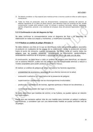 NCh2861
9
2) Se debería considerar un flujo especial para materias primas o insumos cuando en ellas se realice alguna
manipulación.
3) Todas las líneas de producción; áreas de almacenamiento; instalaciones sanitarias del personal, se
deberían representar en un plano de planta (layout), para identificar flujos de corrientes de aire; posible
contaminación cruzada entre producto crudo, en proceso y producto terminado, aditivos, lubricantes,
agentes refrigerantes, personal, y los materiales de empaque; áreas del personal higienizadas y libres de
plagas.
5.2.5 Confirmación in situ del diagrama de flujo
Se debe confirmar la correspondencia entre el diagrama de flujo y la operación de
elaboración en todas sus etapas y momentos, y modificarlo si procede.
5.2.6 Realizar un análisis de peligro (Principio 1)
Se debe elaborar una lista en la que se identifiquen todos los posibles peligros asociados
al producto en cualquiera de las etapas de su elaboración, desde la producción primaria
hasta el punto de consumo, cuando corresponda. Se deben tener en cuenta todos los
peligros que se pueden presentar, considerando la información epidemiológica,
antecedentes históricos de la empresa, y severidad del efecto de cada uno de ellos.
A continuación, se debe llevar a cabo un análisis de peligros para identificar, en relación
con el sistema HACCP, cuáles son los peligros que es indispensable eliminar o reducir a
niveles aceptables para poder producir un alimento inocuo.
Al realizar un análisis de peligros se deben considerar los factores siguientes:
- probabilidad de ocurrencia y severidad de sus efectos nocivos en la salud;
- evaluación cualitativa y/o cuantitativa de la presencia de peligros;
- supervivencia o proliferación de los microorganismos involucrados;
- producción o persistencia de toxinas, agentes químicos o físicos en los alimentos; y
- condiciones que pueden dar lugar a lo anterior.
Se debe determinar qué medidas de control, si las hubiera, se pueden aplicar en relación
con cada peligro.
Puede que sea necesario aplicar más de una medida para controlar un peligro o peligros
significativos, y considerar que con una determinada medida se pueda controlar más de
un peligro.
 