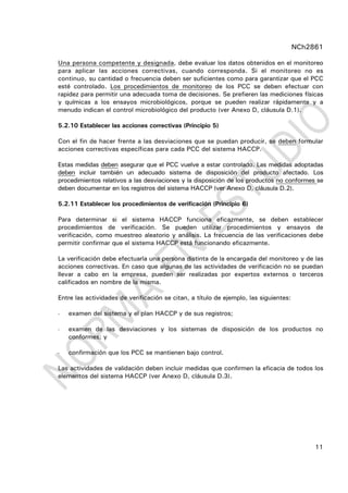 NCh2861
11
Una persona competente y designada, debe evaluar los datos obtenidos en el monitoreo
para aplicar las acciones correctivas, cuando corresponda. Si el monitoreo no es
continuo, su cantidad o frecuencia deben ser suficientes como para garantizar que el PCC
esté controlado. Los procedimientos de monitoreo de los PCC se deben efectuar con
rapidez para permitir una adecuada toma de decisiones. Se prefieren las mediciones físicas
y químicas a los ensayos microbiológicos, porque se pueden realizar rápidamente y a
menudo indican el control microbiológico del producto (ver Anexo D, cláusula D.1).
5.2.10 Establecer las acciones correctivas (Principio 5)
Con el fin de hacer frente a las desviaciones que se puedan producir, se deben formular
acciones correctivas específicas para cada PCC del sistema HACCP.
Estas medidas deben asegurar que el PCC vuelve a estar controlado. Las medidas adoptadas
deben incluir también un adecuado sistema de disposición del producto afectado. Los
procedimientos relativos a las desviaciones y la disposición de los productos no conformes se
deben documentar en los registros del sistema HACCP (ver Anexo D, cláusula D.2).
5.2.11 Establecer los procedimientos de verificación (Principio 6)
Para determinar si el sistema HACCP funciona eficazmente, se deben establecer
procedimientos de verificación. Se pueden utilizar procedimientos y ensayos de
verificación, como muestreo aleatorio y análisis. La frecuencia de las verificaciones debe
permitir confirmar que el sistema HACCP está funcionando eficazmente.
La verificación debe efectuarla una persona distinta de la encargada del monitoreo y de las
acciones correctivas. En caso que algunas de las actividades de verificación no se puedan
llevar a cabo en la empresa, pueden ser realizadas por expertos externos o terceros
calificados en nombre de la misma.
Entre las actividades de verificación se citan, a título de ejemplo, las siguientes:
- examen del sistema y el plan HACCP y de sus registros;
- examen de las desviaciones y los sistemas de disposición de los productos no
conformes; y
- confirmación que los PCC se mantienen bajo control.
Las actividades de validación deben incluir medidas que confirmen la eficacia de todos los
elementos del sistema HACCP (ver Anexo D, cláusula D.3).
 