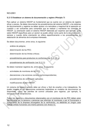 NCh2861
12
5.2.12 Establecer un sistema de documentación y registro (Principio 7)
Para aplicar un sistema HACCP es fundamental que se cuente con un sistema de registro
eficaz y preciso. Se deben documentar los procedimientos del sistema HACCP, y los sistemas
de documentación y registros se deben ajustar a la naturaleza y magnitud de la operación en
cuestión y ser suficientes para comprobar que se realizan y mantienen los controles de
HACCP. La orientación sobre el sistema HACCP elaborada por expertos (por ejemplo, guías
sobre HACCP específicas para un sector) se puede utilizar como parte de la documentación,
siempre y cuando dicha orientación se refiera específicamente a los procedimientos de
elaboración de alimentos de la empresa interesada.
Se deben documentar, entre otros, lo siguiente:
- análisis de peligros;
- determinación de los PCC;
- determinación de los límites críticos;
- procedimientos para productos no conformes (ver 5.2.10); y
- procedimientos de verificación (ver 5.2.11)
Se deben mantener registros de, entre otros, lo siguiente:
- actividades de monitoreo de los PCC;
- desviaciones y las acciones correctivas correspondientes;
- procedimientos de verificación aplicados;
- modificaciones al plan HACCP.
Un sistema de registro sencillo debe ser eficaz y fácil de enseñar a los trabajadores. Se
puede integrar en las operaciones existentes basándose en modelos de documentos ya
disponibles, como: las planillas de control utilizadas para registrar, por ejemplo, la
temperatura de los productos.
Todos los registros y documentos relacionados con el monitoreo de los PCC deben estar
identificados por la persona o personas que efectúan el monitoreo y por el funcionario o
funcionarios de la empresa encargados de la verificación, no debiendo en ningún caso
realizar ambas funciones una misma persona (ver Anexo C).
 