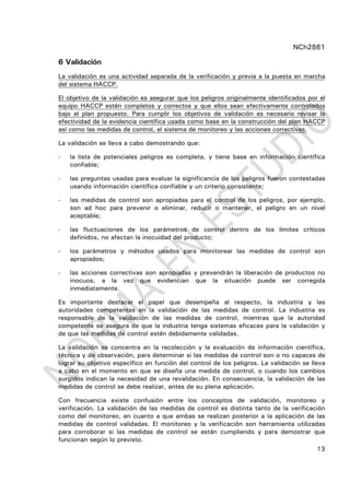 NCh2861
13
6 Validación
La validación es una actividad separada de la verificación y previa a la puesta en marcha
del sistema HACCP.
El objetivo de la validación es asegurar que los peligros originalmente identificados por el
equipo HACCP estén completos y correctos y que ellos sean efectivamente controlados
bajo el plan propuesto. Para cumplir los objetivos de validación es necesario revisar la
efectividad de la evidencia científica usada como base en la construcción del plan HACCP
así como las medidas de control, el sistema de monitoreo y las acciones correctivas.
La validación se lleva a cabo demostrando que:
- la lista de potenciales peligros es completa, y tiene base en información científica
confiable;
- las preguntas usadas para evaluar la significancia de los peligros fueron contestadas
usando información científica confiable y un criterio consistente;
- las medidas de control son apropiadas para el control de los peligros, por ejemplo,
son ad hoc para prevenir o eliminar, reducir o mantener, el peligro en un nivel
aceptable;
- las fluctuaciones de los parámetros de control dentro de los límites críticos
definidos, no afectan la inocuidad del producto;
- los parámetros y métodos usados para monitorear las medidas de control son
apropiados;
- las acciones correctivas son apropiadas y prevendrán la liberación de productos no
inocuos, a la vez que evidencian que la situación puede ser corregida
inmediatamente.
Es importante destacar el papel que desempeña al respecto, la industria y las
autoridades competentes en la validación de las medidas de control. La industria es
responsable de la validación de las medidas de control, mientras que la autoridad
competente se asegura de que la industria tenga sistemas eficaces para la validación y
de que las medidas de control estén debidamente validadas.
La validación se concentra en la recolección y la evaluación de información científica,
técnica y de observación, para determinar si las medidas de control son o no capaces de
lograr su objetivo específico en función del control de los peligros. La validación se lleva
a cabo en el momento en que se diseña una medida de control, o cuando los cambios
surgidos indican la necesidad de una revalidación. En consecuencia, la validación de las
medidas de control se debe realizar, antes de su plena aplicación.
Con frecuencia existe confusión entre los conceptos de validación, monitoreo y
verificación. La validación de las medidas de control es distinta tanto de la verificación
como del monitoreo, en cuanto a que ambas se realizan posterior a la aplicación de las
medidas de control validadas. El monitoreo y la verificación son herramienta utilizadas
para corroborar si las medidas de control se están cumpliendo y para demostrar que
funcionan según lo previsto.
 