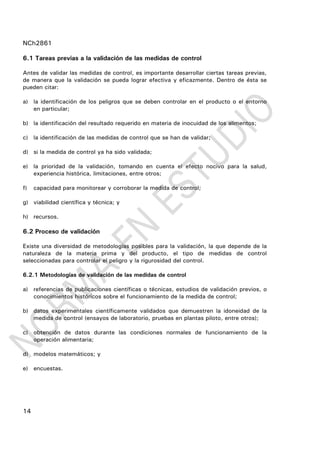 NCh2861
14
6.1 Tareas previas a la validación de las medidas de control
Antes de validar las medidas de control, es importante desarrollar ciertas tareas previas,
de manera que la validación se pueda lograr efectiva y eficazmente. Dentro de ésta se
pueden citar:
a) la identificación de los peligros que se deben controlar en el producto o el entorno
en particular;
b) la identificación del resultado requerido en materia de inocuidad de los alimentos;
c) la identificación de las medidas de control que se han de validar;
d) si la medida de control ya ha sido validada;
e) la prioridad de la validación, tomando en cuenta el efecto nocivo para la salud,
experiencia histórica, limitaciones, entre otros;
f) capacidad para monitorear y corroborar la medida de control;
g) viabilidad científica y técnica; y
h) recursos.
6.2 Proceso de validación
Existe una diversidad de metodologías posibles para la validación, la que depende de la
naturaleza de la materia prima y del producto, el tipo de medidas de control
seleccionadas para controlar el peligro y la rigurosidad del control.
6.2.1 Metodologías de validación de las medidas de control
a) referencias de publicaciones científicas o técnicas, estudios de validación previos, o
conocimientos históricos sobre el funcionamiento de la medida de control;
b) datos experimentales científicamente validados que demuestren la idoneidad de la
medida de control (ensayos de laboratorio, pruebas en plantas piloto, entre otros);
c) obtención de datos durante las condiciones normales de funcionamiento de la
operación alimentaria;
d) modelos matemáticos; y
e) encuestas.
 