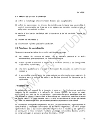 NCh2861
15
6.2.2 Etapas del proceso de validación
a) definir la metodología o la combinación de éstas para su aplicación;
b) definir los parámetros y los criterios de decisión para demostrar que una medida de
control o combinación de éstas, es o son capaces de controlar constantemente el
peligro con un resultado previsto;
c) reunir la información pertinente para la validación y de ser necesario, realizar los
estudios;
d) analizar los resultados; y
e) documentar, registrar y revisar la validación.
6.3 Resultados de una validación
Si demuestran que la medida de control o combinación de éstas:
a) son capaces de controlar el peligro con el resultado previsto si se aplica
debidamente y, por consiguiente, se podría implementar;
b) no son capaces de controlar el peligro con el resultado previsto y, por consiguiente,
no se debería implementar;
c) esto último puede llevar a re-evaluar la formulación del producto, los parámetros del
proceso; y
d) si una medida o combinación de éstas produce una disminución muy superior a la
necesaria para el control del peligro, es factible disminuir la frecuencia de la
verificación.
7 Capacitación
La capacitación del personal de la industria, el gobierno y las instituciones académicas
respecto de los principios y la aplicación del sistema HACCP, así como un mayor
conocimiento por parte de los consumidores, constituyen elementos esenciales para una
aplicación eficaz de éste. Para contribuir al desarrollo de una capacitación específica en apoyo
de un plan HACCP, se deben formular instrucciones y procedimientos de trabajo que definan
las tareas del personal operativo que se desempeña en cada punto crítico de control.
La cooperación entre productor primario, industria, grupos comerciales, organizaciones de
consumidores y autoridades competentes es de máxima importancia. Se deben ofrecer
oportunidades para la capacitación conjunta del personal de la industria y los organismos
de control, con el fin de fomentar y mantener un diálogo permanente y de crear un clima
de comprensión para la aplicación práctica del sistema HACCP.
 