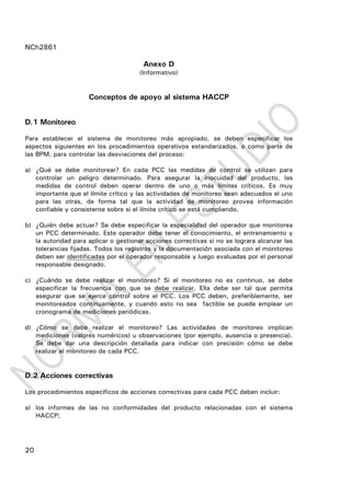 NCh2861
20
Anexo D
(Informativo)
Conceptos de apoyo al sistema HACCP
D.1 Monitoreo
Para establecer el sistema de monitoreo más apropiado, se deben especificar los
aspectos siguientes en los procedimientos operativos estandarizados, o como parte de
las BPM, para controlar las desviaciones del proceso:
a) ¿Qué se debe monitorear? En cada PCC las medidas de control se utilizan para
controlar un peligro determinado. Para asegurar la inocuidad del producto, las
medidas de control deben operar dentro de uno o más límites críticos. Es muy
importante que el límite crítico y las actividades de monitoreo sean adecuados el uno
para las otras, de forma tal que la actividad de monitoreo provea información
confiable y consistente sobre si el límite crítico se está cumpliendo.
b) ¿Quién debe actuar? Se debe especificar la especialidad del operador que monitorea
un PCC determinado. Este operador debe tener el conocimiento, el entrenamiento y
la autoridad para aplicar o gestionar acciones correctivas si no se lograra alcanzar las
tolerancias fijadas. Todos los registros y la documentación asociada con el monitoreo
deben ser identificadas por el operador responsable y luego evaluadas por el personal
responsable designado.
c) ¿Cuándo se debe realizar el monitoreo? Si el monitoreo no es continuo, se debe
especificar la frecuencia con que se debe realizar. Ella debe ser tal que permita
asegurar que se ejerce control sobre el PCC. Los PCC deben, preferiblemente, ser
monitoreados continuamente, y cuando esto no sea factible se puede emplear un
cronograma de mediciones periódicas.
d) ¿Cómo se debe realizar el monitoreo? Las actividades de monitoreo implican
mediciones (valores numéricos) u observaciones (por ejemplo, ausencia o presencia).
Se debe dar una descripción detallada para indicar con precisión cómo se debe
realizar el monitoreo de cada PCC.
D.2 Acciones correctivas
Los procedimientos específicos de acciones correctivas para cada PCC deben incluir:
a) los informes de las no conformidades del producto relacionadas con el sistema
HACCP;
 
