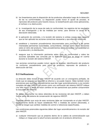 NCh2861
21
b) los lineamientos para la disposición de los productos afectados luego de la detección
de las no conformidades. La disposición puede incluir el ajuste de proceso, el
reproceso del producto para hacerlo inocuo, la reclasificación para otras aplicaciones,
el rechazo o su destrucción;
c) la investigación de la causa de cada no conformidad, los registros de los resultados
de esa investigación y de las medidas por tomar, para eliminar la causa de la
desviación detectada;
d) la aplicación de controles, o la revisión del sistema (o ambas cosas), para asegurar
que se han aplicado las acciones correctivas necesarias y que ellas son efectivas;
e) establecer y mantener procedimientos documentados para comunicar a las partes
interesadas pertinentes (autoridades, consumidores, clientes, entre otras) decisiones
sobre el retiro del producto. Tales procedimientos deben considerar la trazabilidad en
la producción y la distribución;
f) asegurar que la información pertinente sobre cada no conformidad y sobre las
acciones aplicables sea conocida por la dirección para que se tenga en cuenta
durante la revisión del sistema HACCP.
Las acciones correctivas pueden incluir: ajuste de proceso; identificación del producto
no conforme; procedimiento para retiro de producto; reproceso de producto o
destrucción del lote.
D.3 Verificaciones
La dirección debe revisar el plan HACCP de acuerdo con un cronograma prefijado, de
modo que se asegure que ese plan es efectivo y se puede mejorar. Debe también tomar
previsiones para que haya procedimientos que den lugar automáticamente a una revisión
completa del plan HACCP tan pronto como una verificación del sistema HACCP indique
una falla mayor, y antes de hacer cambios en las operaciones que podrían comprometer
la inocuidad del alimento.
Se deben documentar los datos obtenidos de las revisiones del plan HACCP, y deben
formar parte del sistema de conservación de registros HACCP.
Cualquier cambio que surja de esas revisiones debe ser incorporado en el plan HACCP,
especialmente donde se hayan establecido PCC o medidas de control adicionales, o
donde se tengan que cambiar medidas de control o tolerancias especificadas.
Las condiciones potenciales siguientes deben dar lugar automáticamente a la revisión del
plan HACCP:
a) cualquier información que se presente dentro de la cadena de comercialización que
indique un riesgo para la salud humana asociado con el producto alimenticio;
 