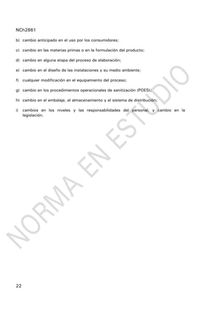 NCh2861
22
b) cambio anticipado en el uso por los consumidores;
c) cambio en las materias primas o en la formulación del producto;
d) cambio en alguna etapa del proceso de elaboración;
e) cambio en el diseño de las instalaciones y su medio ambiente;
f) cualquier modificación en el equipamiento del proceso;
g) cambio en los procedimientos operacionales de sanitización (POES);
h) cambio en el embalaje, el almacenamiento y el sistema de distribución;
i) cambios en los niveles y las responsabilidades del personal; y cambio en la
legislación.
 