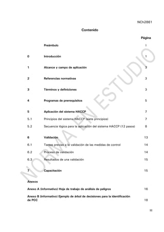 NCh2861
III
Contenido
Página
Preámbulo I
0 Introducción 1
1 Alcance y campo de aplicación 3
2 Referencias normativas 3
3 Términos y definiciones 3
4 Programas de prerrequisitos 5
5 Aplicación del sistema HACCP 7
5.1 Principios del sistema HACCP (siete principios) 7
5.2 Secuencia lógica para la aplicación del sistema HACCP (12 pasos) 8
6 Validación 13
6.1 Tareas previas a la validación de las medidas de control 14
6.2 Proceso de validación 14
6.3 Resultados de una validación 15
7 Capacitación 15
Anexos
Anexo A (informativo) Hoja de trabajo de análisis de peligros 16
Anexo B (informativo) Ejemplo de árbol de decisiones para la identificación
de PCC 18
 