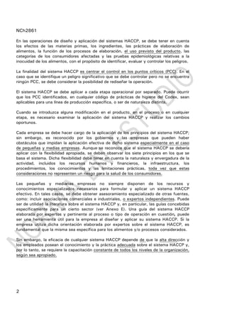NCh2861
2
En las operaciones de diseño y aplicación del sistemas HACCP, se debe tener en cuenta
los efectos de las materias primas, los ingredientes, las prácticas de elaboración de
alimentos, la función de los procesos de elaboración, el uso previsto del producto, las
categorías de los consumidores afectadas y las pruebas epidemiológicas relativas a la
inocuidad de los alimentos, con el propósito de identificar, evaluar y controlar los peligros.
La finalidad del sistema HACCP es centrar el control en los puntos críticos (PCC). En el
caso que se identifique un peligro significativo que se debe controlar pero no se encuentra
ningún PCC, se debe considerar la posibilidad de rediseñar la operación.
El sistema HACCP se debe aplicar a cada etapa operacional por separado. Puede ocurrir
que los PCC identificados, en cualquier código de prácticas de higiene del Codex, sean
aplicables para una línea de producción específica, o ser de naturaleza distinta.
Cuando se introduzca alguna modificación en el producto, en el proceso o en cualquier
etapa, es necesario examinar la aplicación del sistema HACCP y realizar los cambios
oportunos.
Cada empresa se debe hacer cargo de la aplicación de los principios del sistema HACCP;
sin embargo, es reconocido por los gobiernos y las empresas que pueden haber
obstáculos que impidan la aplicación efectiva de dicho sistema especialmente en el caso
de pequeñas y medias empresas. Aunque se reconoce que el sistema HACCP se debería
aplicar con la flexibilidad apropiada, se deben observar los siete principios en los que se
basa el sistema. Dicha flexibilidad debe tener en cuenta la naturaleza y envergadura de la
actividad, incluidos los recursos humanos y financieros, la infraestructura, los
procedimientos, los conocimientos y las limitaciones prácticas, toda vez que estas
consideraciones no representen un riesgo para la salud de los consumidores.
Las pequeñas y medianas empresas no siempre disponen de los recursos y
conocimientos especializados necesarios para formular y aplicar un sistema HACCP
efectivo. En tales casos, se debe obtener asesoramiento especializado de otras fuentes,
como: incluir asociaciones comerciales e industriales, o expertos independientes. Puede
ser de utilidad la literatura sobre el sistema HACCP y, en particular, las guías concebidas
específicamente para un cierto sector (ver Anexo E). Una guía del sistema HACCP
elaborada por expertos y pertinente al proceso o tipo de operación en cuestión, puede
ser una herramienta útil para la empresa al diseñar y aplicar su sistema HACCP. Si la
empresa utiliza dicha orientación elaborada por expertos sobre el sistema HACCP, es
fundamental que la misma sea específica para los alimentos y/o procesos considerados.
Sin embargo, la eficacia de cualquier sistema HACCP depende de que la alta dirección y
los empleados posean el conocimiento y la práctica adecuada sobre el sistema HACCP y,
por lo tanto, se requiere la capacitación constante de todos los niveles de la organización,
según sea apropiado.
 