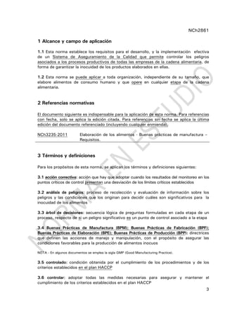 NCh2861
3
1 Alcance y campo de aplicación
1.1 Esta norma establece los requisitos para el desarrollo, y la implementación efectiva
de un Sistema de Aseguramiento de la Calidad que permite controlar los peligros
asociados a los procesos productivos de todas las empresas de la cadena alimentaria, de
forma de garantizar la inocuidad de los productos elaborados en ellas.
1.2 Esta norma se puede aplicar a toda organización, independiente de su tamaño, que
elabore alimentos de consumo humano y que opere en cualquier etapa de la cadena
alimentaria.
2 Referencias normativas
El documento siguiente es indispensable para la aplicación de esta norma. Para referencias
con fecha, solo se aplica la edición citada. Para referencias sin fecha se aplica la última
edición del documento referenciado (incluyendo cualquier enmienda).
NCh3235-2011 Elaboración de los alimentos - Buenas prácticas de manufactura –
Requisitos.
3 Términos y definiciones
Para los propósitos de esta norma, se aplican los términos y definiciones siguientes:
3.1 acción correctiva: acción que hay que adoptar cuando los resultados del monitoreo en los
puntos críticos de control presentan una desviación de los límites críticos establecidos
3.2 análisis de peligros: proceso de recolección y evaluación de información sobre los
peligros y las condiciones que los originan para decidir cuáles son significativos para la
inocuidad de los alimentos
3.3 árbol de decisiones: secuencia lógica de preguntas formuladas en cada etapa de un
proceso, respecto de si un peligro significativo es un punto de control asociado a la etapa
3.4 Buenas Prácticas de Manufactura (BPM); Buenas Prácticas de Fabricación (BPF);
Buenas Prácticas de Elaboración (BPE); Buenas Prácticas de Producción (BPP): directrices
que definen las acciones de manejo y manipulación, con el propósito de asegurar las
condiciones favorables para la producción de alimentos inocuos
NOTA - En algunos documentos se emplea la sigla GMP (Good Manufacturing Practice).
3.5 controlado: condición obtenida por el cumplimiento de los procedimientos y de los
criterios establecidos en el plan HACCP
3.6 controlar: adoptar todas las medidas necesarias para asegurar y mantener el
cumplimiento de los criterios establecidos en el plan HACCP
 