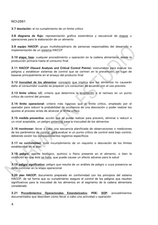 NCh2861
4
3.7 desviación: el no cumplimiento de un límite crítico
3.8 diagrama de flujo: representación gráfica sistemática y secuencial de etapas u
operaciones para la elaboración de un alimento
3.9 equipo HACCP: grupo multidisciplinario de personas responsables del desarrollo e
implementación de un sistema HACCP
3.10 etapa; fase: cualquier procedimiento u operación en la cadena alimentaria, desde la
producción primaria hasta el consumo final
3.11 HACCP (Hazard Analysis and Critical Control Points): instrumento para evaluar los
peligros y establecer sistemas de control que se centren en la prevención, en lugar de
basarse principalmente en el ensayo del producto final
3.12 inocuidad de los alimentos: concepto que implica que los alimentos no causarán
daño al consumidor cuando se preparan y/o consumen de acuerdo con el uso previsto
3.13 límite crítico; LC: criterio que determina la aceptación o el rechazo en un punto
crítico de control del proceso
3.14 límite operacional: criterio más riguroso que el límite crítico, empleado por el
operador para reducir la probabilidad de ocurrencia de una desviación y poder realizar los
ajustes al proceso antes de alcanzar el límite crítico
3.15 medida preventiva: acción que se puede realizar para prevenir, eliminar o reducir a
un nivel aceptable, un peligro potencial para la inocuidad de los alimentos
3.16 monitorear: llevar a cabo una secuencia planificada de observaciones o mediciones
de los parámetros de control, para evaluar si un punto crítico de control está bajo control,
debiendo existir los correspondientes registros específicos
3.17 no conformidad: todo incumplimiento de un requisito o desviación de los límites
establecidos en el plan
3.18 peligro: agente biológico, químico o físico presente en el alimento, o bien la
condición en que éste se halla, que puede causar un efecto adverso para la salud
3.19 peligro significativo: peligro que resulta de un análisis de peligro y cuya presencia se
debe controlar en la etapa operacional
3.20 plan HACCP: documento preparado en conformidad con los principios del sistema
HACCP, de tal forma que su cumplimiento asegure el control de los peligros que resultan
significativos para la inocuidad de los alimentos en el segmento de la cadena alimentaria
considerado
3.21 Procedimientos Operacionales Estandarizados; POE; SOP: procedimientos
documentados que describen como llevar a cabo una actividad u operación
 