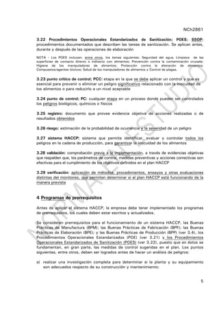 NCh2861
5
3.22 Procedimientos Operacionales Estandarizados de Sanitización; POES; SSOP:
procedimientos documentados que describen las tareas de sanitización. Se aplican antes,
durante y después de las operaciones de elaboración
NOTA - Los POES incluyen, entre otros, los temas siguientes: Seguridad del agua; Limpieza de las
superficies de contacto directo o indirecto con alimentos; Prevención contra la contaminación cruzada;
Higiene de los manipuladores de alimentos; Protección contra la alteración de alimentos;
Compuestos/agentes tóxicos; Salud de los manipuladores de alimentos y Control de plagas.
3.23 punto crítico de control; PCC: etapa en la que se debe aplicar un control y que es
esencial para prevenir o eliminar un peligro significativo relacionado con la inocuidad de
los alimentos o para reducirlo a un nivel aceptable
3.24 punto de control; PC: cualquier etapa en un proceso donde pueden ser controlados
los peligros biológicos, químicos o físicos
3.25 registro: documento que provee evidencia objetiva de acciones realizadas o de
resultados obtenidos
3.26 riesgo: estimación de la probabilidad de ocurrencia y la severidad de un peligro
3.27 sistema HACCP: sistema que permite identificar, evaluar y controlar todos los
peligros en la cadena de producción, para garantizar la inocuidad de los alimentos
3.28 validación: comprobación previa a la implementación, a través de evidencias objetivas
que respalden que, los parámetros de control, medidas preventivas y acciones correctivas son
efectivas para el cumplimiento de los objetivos definidos en el plan HACCP
3.29 verificación: aplicación de métodos, procedimientos, ensayos y otras evaluaciones
distintas del monitoreo, que permiten determinar si el plan HACCP está funcionando de la
manera prevista
4 Programas de prerrequisitos
Antes de aplicar el sistema HACCP, la empresa debe tener implementado los programas
de prerrequisitos, los cuales deben estar escritos y actualizados.
Se consideran prerrequisitos para el funcionamiento de un sistema HACCP, las Buenas
Prácticas de Manufactura (BPM); las Buenas Prácticas de Fabricación (BPF); las Buenas
Prácticas de Elaboración (BPE); y las Buenas Prácticas de Producción (BPP) (ver 3.4), los
Procedimientos Operacionales Estandarizados (POE) (ver 3.21) y los Procedimientos
Operacionales Estandarizados de Sanitización (POES) (ver 3.22), puesto que en éstos se
fundamentan, en gran parte, las medidas de control sugeridas en el plan. Los puntos
siguientes, entre otros, deben ser logrados antes de hacer un análisis de peligros:
a) realizar una investigación completa para determinar si la planta y su equipamiento
son adecuados respecto de su construcción y mantenimiento;
 