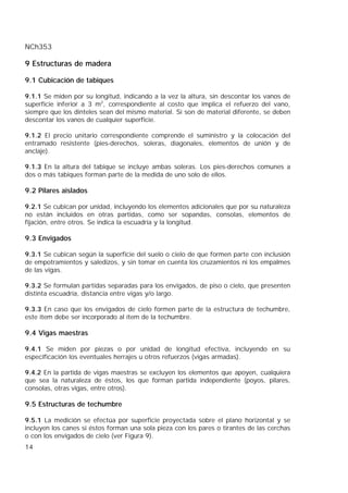 NCh353
14
9 Estructuras de madera
9.1 Cubicación de tabiques
9.1.1 Se miden por su longitud, indicando a la vez la altura, sin descontar los vanos de
superficie inferior a 3 m2
, correspondiente al costo que implica el refuerzo del vano,
siempre que los dinteles sean del mismo material. Si son de material diferente, se deben
descontar los vanos de cualquier superficie.
9.1.2 El precio unitario correspondiente comprende el suministro y la colocación del
entramado resistente (pies-derechos, soleras, diagonales, elementos de unión y de
anclaje).
9.1.3 En la altura del tabique se incluye ambas soleras. Los pies-derechos comunes a
dos o más tabiques forman parte de la medida de uno solo de ellos.
9.2 Pilares aislados
9.2.1 Se cubican por unidad, incluyendo los elementos adicionales que por su naturaleza
no están incluidos en otras partidas, como ser sopandas, consolas, elementos de
fijación, entre otros. Se indica la escuadría y la longitud.
9.3 Envigados
9.3.1 Se cubican según la superficie del suelo o cielo de que formen parte con inclusión
de empotramientos y saledizos, y sin tomar en cuenta los cruzamientos ni los empalmes
de las vigas.
9.3.2 Se formulan partidas separadas para los envigados, de piso o cielo, que presenten
distinta escuadría, distancia entre vigas y/o largo.
9.3.3 En caso que los envigados de cielo formen parte de la estructura de techumbre,
este ítem debe ser incorporado al ítem de la techumbre.
9.4 Vigas maestras
9.4.1 Se miden por piezas o por unidad de longitud efectiva, incluyendo en su
especificación los eventuales herrajes u otros refuerzos (vigas armadas).
9.4.2 En la partida de vigas maestras se excluyen los elementos que apoyen, cualquiera
que sea la naturaleza de éstos, los que forman partida independiente (poyos, pilares,
consolas, otras vigas, entre otros).
9.5 Estructuras de techumbre
9.5.1 La medición se efectúa por superficie proyectada sobre el plano horizontal y se
incluyen los canes si éstos forman una sola pieza con los pares o tirantes de las cerchas
o con los envigados de cielo (ver Figura 9).
 