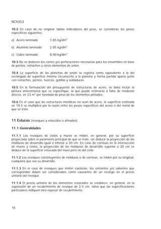 NCh353
16
10.2 En caso de no emplear tablas indicadores del peso, se consideran los pesos
específicos siguientes:
a) Acero laminado 7,85 kg/dm3
b) Aluminio laminado 2,85 kg/dm3
c) Cobre laminado 8,90 kg/dm3
10.3 No se deducen los cortes y/o perforaciones necesarias para los ensambles en base
de pernos, remaches u otros elementos de unión.
10.4 La superficie de las planchas de unión se registra como equivalente a la del
rectángulo de superficie mínima circunscrito a la plancha y forma partida aparte junto
con remaches, pernos, tuercas, golillas y soldaduras.
10.5 En la formulación del presupuesto de estructuras de acero, se debe incluir la
pintura anticorrosiva que se especifique, la que puede estimarse a falta de medición
directa, en 23 m2
por tonelada de peso de los elementos pintados.
10.6 En el caso que las estructuras metálicas no sean de acero, la superficie estimada
en 10.5 se multiplica por la razón entre los pesos específicos del acero o del metal de
que se trate.
11 Estucos (revoques y enlucidos o afinados)
11.1 Generalidades
11.1.1 Los revoques de cielos y muros se miden, en general, por su superficie
proyectada sobre el paramento principal de que se trate, sin deducir la proyección de las
molduras de desarrollo igual o inferior a 20 cm. En caso de cornisas en la intersección
de muros y cielos, la proyección de las molduras de desarrollo superior a 20 cm se
deduce de la superficie estucada del muro pero no del cielo.
11.1.2 Los revoques constituyentes de molduras o de cornisas, se miden por su longitud,
cualquiera que sea su desarrollo.
11.1.3 En el caso de revoques que imiten canterías, los entrantes y/o salientes que
correspondan deben ser considerados como causantes de un recargo en el precio
unitario del revoque.
11.1.4 EI precio unitario de los elementos revocados se establece, en general, en la
suposición de un recubrimiento de revoque de 2,5 cm, salvo que las especificaciones
particulares indiquen otro espesor de recubrimiento.
 