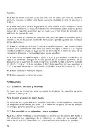 NCh353
18
11.3.3 En los muros estucados por un solo lado, y en los cielos, con vanos de superficie
perimetral estucada, se aplica Tabla 3 para espesores estucados de vano no superiores a
0,40 m.
11.3.4 Los vanos de superficie mayor que 6 m2
, o de espesor superior al indicado en las
subcláusulas anteriores, se descuentan totalmente formulándose partida separada para el
estuco de la superficie perimetral que se medirá por metro lineal de perímetro con
indicación del espesor del vano.
11.3.5 Los vanos subdivididos en elementos estucados de superficie individual igual o
inferior a 3 m2
se descuentan totalmente, formulándose partida separada para el estuco
de las subdivisiones.
11.3.6 En el caso de vanos en que no retorne el estuco del muro o cielo, se descuenta la
totalidad de la superficie del vano, salvo que siendo ésta igual o inferior a 3 m, exija el
recorte de arista del estuco, en cuyo caso no se descuenta. Si el recorte de arista no es
necesario se descuenta el vano cualquiera que sea su superficie.
11.3.7 Los vanos de superficie igual o inferior a 6 m2
y que requieren la colocación de
rejas o de elementos análogos en la obra gruesa de su superficie perimetral, no se
descuentan de la superficie del muro, siempre que el ancho medido en la forma indicada
en 11.3.1, 11.3.2 y 11.3.3, no exceda de 0,40 m. Para superficies de vano, superiores a
6 m2
, o ancho de vano mayores que los 0,40 m definidos, se aplica lo indicado en 11.3.4.
11.3.8 Los capiteles se miden por longitud.
11.3.9 Las balaustras se miden por unidad.
12 Hojalatería
12.1 Caballetes, limatesas y limahoyas
Se miden por su longitud sin tomar en cuenta los traslapos. Se especifica su ancho
desarrollado (ver Figura 11).
12.2 Canales y bajadas de aguas-lluvias
Se miden por su longitud indicando su ancho desarrollado. En las bajadas se consideran
las longitudes de las curvas, tes y ves. En la formación del precio unitario se incluyen
los anclajes, ganchos, boquillas y canastillos.
12.3 Forros metálicos en techumbres, aleros y cornisas
12.3.1 Los forros metálicos en las intersecciones del material de cubierta con muros o
con elementos que sobresalgan de la techumbre, se miden por su longitud, con
indicación de su ancho desarrollado, no considerando en dicha mediada los traslapos.
 
