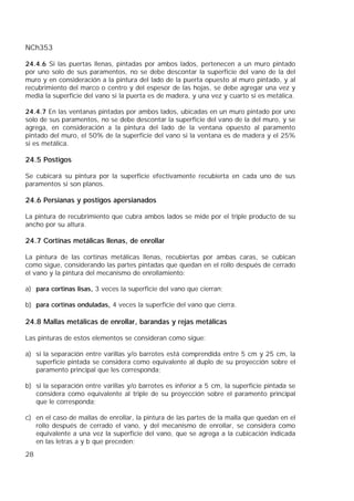 NCh353
28
24.4.6 Si las puertas llenas, pintadas por ambos lados, pertenecen a un muro pintado
por uno solo de sus paramentos, no se debe descontar la superficie del vano de la del
muro y en consideración a la pintura del lado de la puerta opuesto al muro pintado, y al
recubrimiento del marco o centro y del espesor de las hojas, se debe agregar una vez y
media la superficie del vano si la puerta es de madera, y una vez y cuarto si es metálica.
24.4.7 En las ventanas pintadas por ambos lados, ubicadas en un muro pintado por uno
solo de sus paramentos, no se debe descontar la superficie del vano de la del muro, y se
agrega, en consideración a la pintura del lado de la ventana opuesto al paramento
pintado del muro, el 50% de la superficie del vano si la ventana es de madera y el 25%
si es metálica.
24.5 Postigos
Se cubicará su pintura por la superficie efectivamente recubierta en cada uno de sus
paramentos si son planos.
24.6 Persianas y postigos apersianados
La pintura de recubrimiento que cubra ambos lados se mide por el triple producto de su
ancho por su altura.
24.7 Cortinas metálicas llenas, de enrollar
La pintura de las cortinas metálicas llenas, recubiertas por ambas caras, se cubican
como sigue, considerando las partes pintadas que quedan en el rollo después de cerrado
el vano y la pintura del mecanismo de enrollamiento:
a) para cortinas lisas, 3 veces la superficie del vano que cierran;
b) para cortinas onduladas, 4 veces la superficie del vano que cierra.
24.8 Mallas metálicas de enrollar, barandas y rejas metálicas
Las pinturas de estos elementos se consideran como sigue:
a) si la separación entre varillas y/o barrotes está comprendida entre 5 cm y 25 cm, la
superficie pintada se considera como equivalente al duplo de su proyección sobre el
paramento principal que les corresponda;
b) si la separación entre varillas y/o barrotes es inferior a 5 cm, la superficie pintada se
considera como equivalente al triple de su proyección sobre el paramento principal
que le corresponda;
c) en el caso de mallas de enrollar, la pintura de las partes de la malla que quedan en el
rollo después de cerrado el vano, y del mecanismo de enrollar, se considera como
equivalente a una vez la superficie del vano, que se agrega a la cubicación indicada
en las letras a y b que preceden;
 