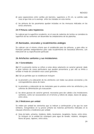 NCh353
29
d) para separaciones entre varillas y/o barrotes, superiores a 25 cm, se asimila cada
caso al que más se le asemeje entre los tratados en esta norma;
e) las pinturas de los pasamanos quedan incluidas en las mensuras indicadas en las
letras anteriores.
24.9 Pinturas sobre hojalaterías
Se cubican por la superficie recubierta; en el caso de cubiertas de techos se considera la
superficie de las vertientes sin desarrollar las ondulaciones de las planchas.
25 Barnizados, encerados y recubrimientos análogos
Se cubican con el mismo criterio que el establecido para las pinturas, y para ellos se
formulan partidas independientes para cada recubrimiento de naturaleza diferente, con
indicación de su especificación particular.
26 Artefactos sanitarios y sus instalaciones
26.1 Generalidades
26.1.1 La presente norma se refiere a estas obras solamente en carácter general, dado
el gran número de casos particulares que pueden presentarse y por ello se limita a
señalar el modo de considerar esos casos generales.
26.1.2 Las partidas que se establezcan incluyen:
a) la provisión y la colocación de los artefactos con todas sus piezas accesorias y las
correspondientes obras de mano;
b) la provisión y colocación de los materiales para la uniones entre los artefactos y las
cañerías de alimentación y/o evacuación;
c) las obras gruesas de carácter general, necesarias para dar cabida a las instalaciones
sanitarias, como ser excavaciones en el terreno y relleno de zanjas, bases de apoyo,
entre otros.
26.2 Mediciones por unidad
Se miden por unidad los elementos que se indican a continuación y los que les sean
similares, incluyéndose en su precio unitario las materias pertinentes indicadas en la
cláusula referente a mediciones por unidad.
a) tinas de baño, urinarios, inodoros, bidés, lavamanos, lavaplatos, lluvias, entre otros.
Se incluyen en la unidad los estanques para agua de lavado, rebalses, desagües,
llaves de paso, tapones, entre otros;
 