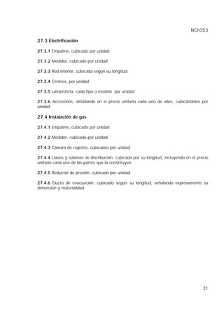NCh353
31
27.3 Electrificación
27.3.1 Empalme, cubicado por unidad
27.3.2 Medidor, cubicado por unidad
27.3.3 Red interior, cubicada según su longitud
27.3.4 Centros, por unidad
27.3.5 Lampistería, cada tipo o modelo por unidad
27.3.6 Accesorios, detallando en el precio unitario cada uno de ellos, cubicándolos por
unidad
27.4 Instalación de gas
27.4.1 Empalme, cubicado por unidad
27.4.2 Medidor, cubicado por unidad
27.4.3 Cámara de registro, cubicadas por unidad
27.4.4 Llaves y tuberías de distribución, cubicada por su longitud, incluyendo en el precio
unitario cada una de las partes que la constituyen.
27.4.5 Reductor de presión, cubicado por unidad
27.4.6 Ducto de evacuación, cubicado según su longitud, señalando expresamente su
dimensión y materialidad.
 