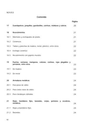 NCh353
IV
Contenido
Página
17 Guardapolvos, junquillos, guardasillas, cornisas, molduras y soleras 20
18 Revestimientos 21
18.1 Mármoles y enchapados de piedra 21
18.2 Cerámicos 21
18.3 Tablas y planchas de madera, metal, plástico, entre otros 22
18.4 Enchape cerámico 22
18.5 Recubrimiento con papeles murales 22
19 Puertas, ventanas, mamparas, celosías, cortinas, rejas plegables y
persianas, entre otros 23
19.1 De madera 23
19.2 De metal 23
20 Armaduras metálicas 24
20.1 Para pisos de vidrio 24
20.2 Para cielos rasos de vidrio 24
20.3 Para claraboyas vidriadas 24
21 Rejas, bastidores fijos, barandas, verjas, portones y escaleras,
metálicos 24
21.1 Rejas y bastidores fijos 24
21.2 Barandas 24
 