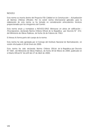 NCh353
VIII
Esta norma se inserta dentro del Proyecto FDI Calidad en la Construcción – Actualización
de Normas Chilenas Oficiales. Por no existir norma internacional aplicable, para la
elaboración de esta norma se ha tomado en consideración antecedentes técnicos
proporcionados por los integrantes del Comité.
Esta norma anula y reemplaza a NCh353.Of63 Mensuras en obras de edificación -
Prescripciones, declarada Norma Chilena Oficial de la República por Decreto N° 472,
del Ministerio de Obras Públicas, de fecha 26 de Febrero de 1963.
El Anexo A forma parte del cuerpo de la norma.
Esta norma ha sido aprobada por el Consejo del Instituto Nacional de Normalización, en
sesión efectuada el 28 de Enero de 2000.
Esta norma ha sido declarada Norma Chilena Oficial de la República por Decreto
N°1081, del Ministerio de Obras Públicas, de fecha 30 de Marzo de 2000, publicado en
el Diario Oficial N°36.649 del 27 de Abril de 2000.
 