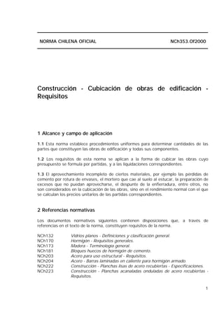 1
NORMA CHILENA OFICIAL NCh353.Of2000
Construcción - Cubicación de obras de edificación -
Requisitos
1 Alcance y campo de aplicación
1.1 Esta norma establece procedimientos uniformes para determinar cantidades de las
partes que constituyen las obras de edificación y todas sus componentes.
1.2 Los requisitos de esta norma se aplican a la forma de cubicar las obras cuyo
presupuesto se formula por partidas, y a las liquidaciones correspondientes.
1.3 El aprovechamiento incompleto de ciertos materiales, por ejemplo las pérdidas de
cemento por rotura de envases, el mortero que cae al suelo al estucar, la preparación de
excesos que no puedan aprovecharse, el despunte de la enfierradura, entre otros, no
son considerados en la cubicación de las obras, sino en el rendimiento normal con el que
se calculan los precios unitarios de Ias partidas correspondientes.
2 Referencias normativas
Los documentos normativos siguientes contienen disposiciones que, a través de
referencias en el texto de la norma, constituyen requisitos de la norma.
NCh132 Vidrios planos - Definiciones y clasificación general.
NCh170 Hormigón - Requisitos generales.
NCh173 Madera - Terminología general.
NCh181 Bloques huecos de hormigón de cemento.
NCh203 Acero para uso estructural - Requisitos.
NCh204 Acero - Barras laminadas en caliente para hormigón armado.
NCh222 Construcción - Planchas lisas de acero recubiertas - Especificaciones.
NCh223 Construcción - Planchas acanaladas onduladas de acero recubiertas -
Requisitos.
 