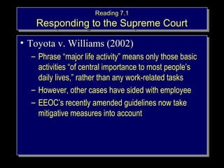 RReeaaddiinngg 77..11 
RReeaaddiinngg 77..11 
RReessppoonnddiinngg ttoo tthhee SSuupprreemmee CCoouurrtt 
RReessppoonnddiinngg ttoo tthhee SSuupprreemmee CCoouurrtt 
• TTooyyoottaa vv.. WWiilllliiaammss ((22000022)) 
– PPhhrraassee ““mmaajjoorr lliiffee aaccttiivviittyy”” mmeeaannss oonnllyy tthhoossee bbaassiicc 
• TTooyyoottaa vv.. WWiilllliiaammss ((22000022)) 
– PPhhrraassee ““mmaajjoorr lliiffee aaccttiivviittyy”” mmeeaannss oonnllyy tthhoossee bbaassiicc 
aaccttiivviittiieess ““ooff cceennttrraall iimmppoorrttaannccee ttoo mmoosstt ppeeooppllee’’ss 
ddaaiillyy lliivveess,,”” rraatthheerr tthhaann aannyy wwoorrkk--rreellaatteedd ttaasskkss 
– HHoowweevveerr,, ootthheerr ccaasseess hhaavvee ssiiddeedd wwiitthh eemmppllooyyeeee 
– EEEEOOCC’’ss rreecceennttllyy aammeennddeedd gguuiiddeelliinneess nnooww ttaakkee 
mmiittiiggaattiivvee mmeeaassuurreess iinnttoo aaccccoouunntt 
aaccttiivviittiieess ““ooff cceennttrraall iimmppoorrttaannccee ttoo mmoosstt ppeeooppllee’’ss 
ddaaiillyy lliivveess,,”” rraatthheerr tthhaann aannyy wwoorrkk--rreellaatteedd ttaasskkss 
– HHoowweevveerr,, ootthheerr ccaasseess hhaavvee ssiiddeedd wwiitthh eemmppllooyyeeee 
– EEEEOOCC’’ss rreecceennttllyy aammeennddeedd gguuiiddeelliinneess nnooww ttaakkee 
mmiittiiggaattiivvee mmeeaassuurreess iinnttoo aaccccoouunntt 
Copyright © 2005 South- 
Western. All rights reserved. 1–27 
 