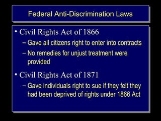 FFFFeeeeddddeeeerrrraaaalll l AAAAnnnnttttiii-i---DDDDiiisisssccccrrrriiimimmmiiininnnaaaattttiiioiooonnnn LLLLaaaawwwwssss 
• CCiivviill RRiigghhttss AAcctt ooff 11886666 
– GGaavvee aallll cciittiizzeennss rriigghhtt ttoo eenntteerr iinnttoo ccoonnttrraaccttss 
– NNoo rreemmeeddiieess ffoorr uunnjjuusstt ttrreeaattmmeenntt wweerree 
• – GGaavvee aallll cciittiizzeennss rriigghhtt ttoo eenntteerr iinnttoo ccoonnttrraaccttss 
– NNoo rreemmeeddiieess ffoorr uunnjjuusstt ttrreeaattmmeenntt wweerree 
pprroovviiddeedd 
pprroovviiddeedd 
• CCiivviill RRiigghhttss AAcctt ooff 11887711 
– GGaavvee iinnddiivviidduuaallss rriigghhtt ttoo ssuuee iiff tthheeyy ffeelltt tthheeyy 
• – GGaavvee iinnddiivviidduuaallss rriigghhtt ttoo ssuuee iiff tthheeyy ffeelltt tthheeyy 
hhaadd bbeeeenn ddeepprriivveedd ooff rriigghhttss uunnddeerr 11886666 AAcctt 
hhaadd bbeeeenn ddeepprriivveedd ooff rriigghhttss uunnddeerr 11886666 AAcctt 
Copyright © 2005 South- 
Western. All rights reserved. 1–3 
 