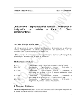 NORMA CHILENA OFICIAL                                           NCh1156/5.Of1999




Construcción – Especificaciones técnicas - Ordenación y
designación   de   partidas    –    Parte   5:   Obras
complementarias




1 Alcance y campo de aplicación

1.1 Este proyecto de norma establece la ordenación y designación de las diferentes
partidas correspondientes a obras complementarias de construcción, en las
especificaciones técnicas de proyectos de edificación.

1.2 Este proyecto de norma se aplica a las especificaciones técnicas que forman parte de
proyectos para la construcción de obras de edificación.


2 Referencias normativas

NCh353                Construcción – Medición en obras de edificación – Requisitos.
NCh1156/1             Construcción - Especificaciones técnicas - Ordenación y
                      designación de partidas - Parte 1: Generalidades.
NCh1156/2             Construcción – Especificaciones técnicas – Ordenación y
                      designación de partidas – Parte 2: Gastos adicionales, obras
                      provisionales y trabajos previos.
NCh1156/3             Construcción – Especificaciones técnicas – Ordenación y
                      designación de partidas – Parte 3: Obras de construcción.
NCh1156/4             Construcción – Especificaciones técnicas – Ordenación y
                      designación de partidas – Parte 4: Instalaciones.


3 Términos y definiciones

3.1 obras complementarias: toda aquella construcción que sin formar parte integrante de
un edificio contribuye a su funcionamiento u ornato.

                                                                                      1
 