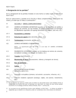 NCh1156/5

4 Designación de las partidas1)

4.1 La designación de las partidas incluidas en esta norma se realiza según lo indicado en
NCh1156/1.

4.2 Las subsecciones y partidas de la Sección 4 Obras complementarias deben tener los
títulos y el orden que se indica a continuación:2)

4/              SECCION 4 : OBRAS COMPLEMENTARIAS

4/1             CIERROS EXTERIORES DEFINITIVOS (pueden ser de albañilería de ladrillos o
                bloques de cemento, de reja metálica, de piezas prefabricadas de hormigón,
                de albañilerías especiales con aparejo decorativo, de madera, seto vivo, etc.)

4/1.1           Excavaciones y cimientos

4/1.2           Estructura de soporte (pies derechos, pilares, etc.)

4/1.3           Terminaciones (coronación, pintura, etc.)

4/2             CIERROS INTERIORES O MEDIANEROS

                NOTA - La especificación debe ser similar a la del título 4/1 CIERROS EXTERIORES
                DEFINITIVOS.

4.3             PAVIMENTOS EXTERIORES (pueden ser de baldosa de mortero de cemento,
                de baldosín cerámico, de adoquín, de madera, etc.)

4/3.1           Trazados (Ejes y niveles)

4/3.2           Movimientos de tierras (Excavaciones, rellenos y transporte de tierras)

4/3.3           Base de pavimento

4/3.4           Soleras

4/4             DOTACION DE AGUA POTABLE
                (NCh399 y NCh1721)

4/4.1           Conexión a red pública (cámaras, red exterior, accesorios, refuerzos, etc.)

4/4.2           Dotación mediante captación (estanque, rejillas, red exterior, manómetros,
                etc.)

1)    Los documentos que aparecen citados junto al nombre de cada partida tienen como finalidad orientar al
      usuario sobre las normas NCh que se relacionan con cada tema. Los títulos de estas normas pueden
      encontrarse en el Catálogo de Normas Chilenas Oficiales, Area F : Construcción.

2)    Las secciones de una especificación técnica están definidas en NCh1156/1. La nómina de partidas y
      subpartidas que se detalla no es exhaustiva y debe ser considerada como criterio básico de ordenación.
2
 