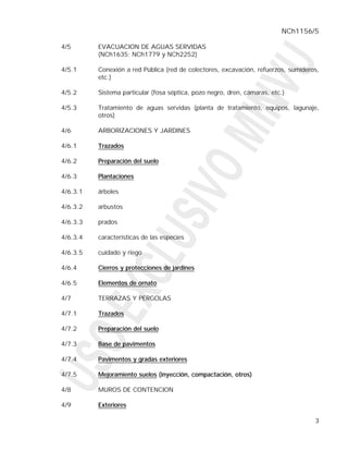 NCh1156/5

4/5       EVACUACION DE AGUAS SERVIDAS
          (NCh1635; NCh1779 y NCh2252)

4/5.1     Conexión a red Pública (red de colectores, excavación, refuerzos, sumideros,
          etc.)

4/5.2     Sistema particular (fosa séptica, pozo negro, dren, cámaras, etc.)

4/5.3     Tratamiento de aguas servidas (planta de tratamiento, equipos, lagunaje,
          otros)

4/6       ARBORIZACIONES Y JARDINES

4/6.1     Trazados

4/6.2     Preparación del suelo

4/6.3     Plantaciones

4/6.3.1   árboles

4/6.3.2   arbustos

4/6.3.3   prados

4/6.3.4   características de las especies

4/6.3.5   cuidado y riego

4/6.4     Cierros y protecciones de jardines

4/6.5     Elementos de ornato

4/7       TERRAZAS Y PERGOLAS

4/7.1     Trazados

4/7.2     Preparación del suelo

4/7.3     Base de pavimentos

4/7.4     Pavimentos y gradas exteriores

4/7.5     Mejoramiento suelos (inyección, compactación, otros)

4/8       MUROS DE CONTENCION

4/9       Exteriores

                                                                                    3
 